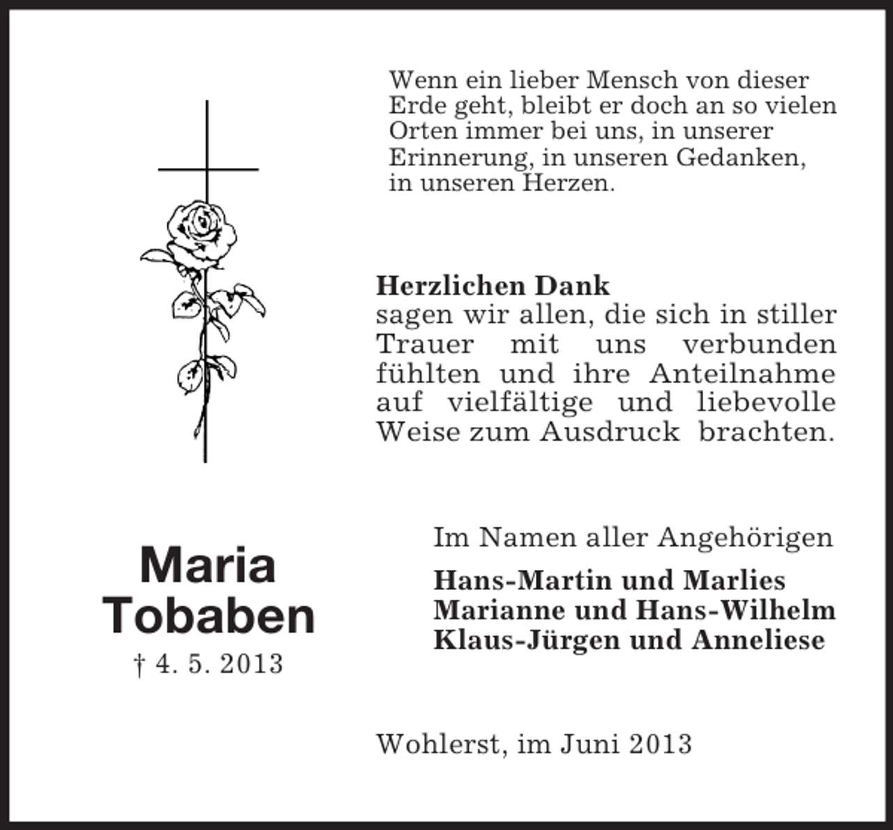 <p>Wenn ein lieber Mensch von dieser<br />Erde geht, bleibt er doch an so vielen<br />Orten immer bei uns, in unserer<br />Erinnerung, in unseren Gedanken,<br />in unseren Herzen.</p><p>Herzlichen Dank<br />sagen wir allen, die sich in stiller<br />Trauer mit uns verbunden<br />fühlten und ihre Anteilnahme<br />auf vielfältige und liebevolle<br />Weise zum Ausdruck brachten.</p><p>Maria<br />Tobaben<br />† 4. 5. 2013</p><p>Im Namen aller Angehörigen<br />Hans-Martin und Marlies<br />Marianne und Hans-Wilhelm<br />Klaus-Jürgen und Anneliese</p><p>Wohlerst, im Juni 2013</p>