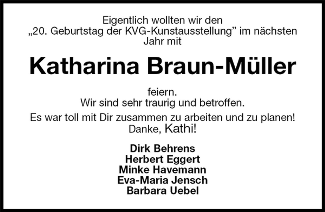 <p>Eigentlich wollten wir den<br />„20. Geburtstag der KVG-Kunstausstellung” im nächsten Jahr mit<br />Katharina Braun-Müller<br />feiern.<br />Wir sind sehr traurig und betroffen.<br />Es war toll mit Dir zusammen zu arbeiten und zu planen!<br />Danke, Kathi!<br />Dirk Behrens<br />Herbert Eggert<br />Minke Havemann<br />Eva-Maria Jensch<br />Barbara Uebel</p>