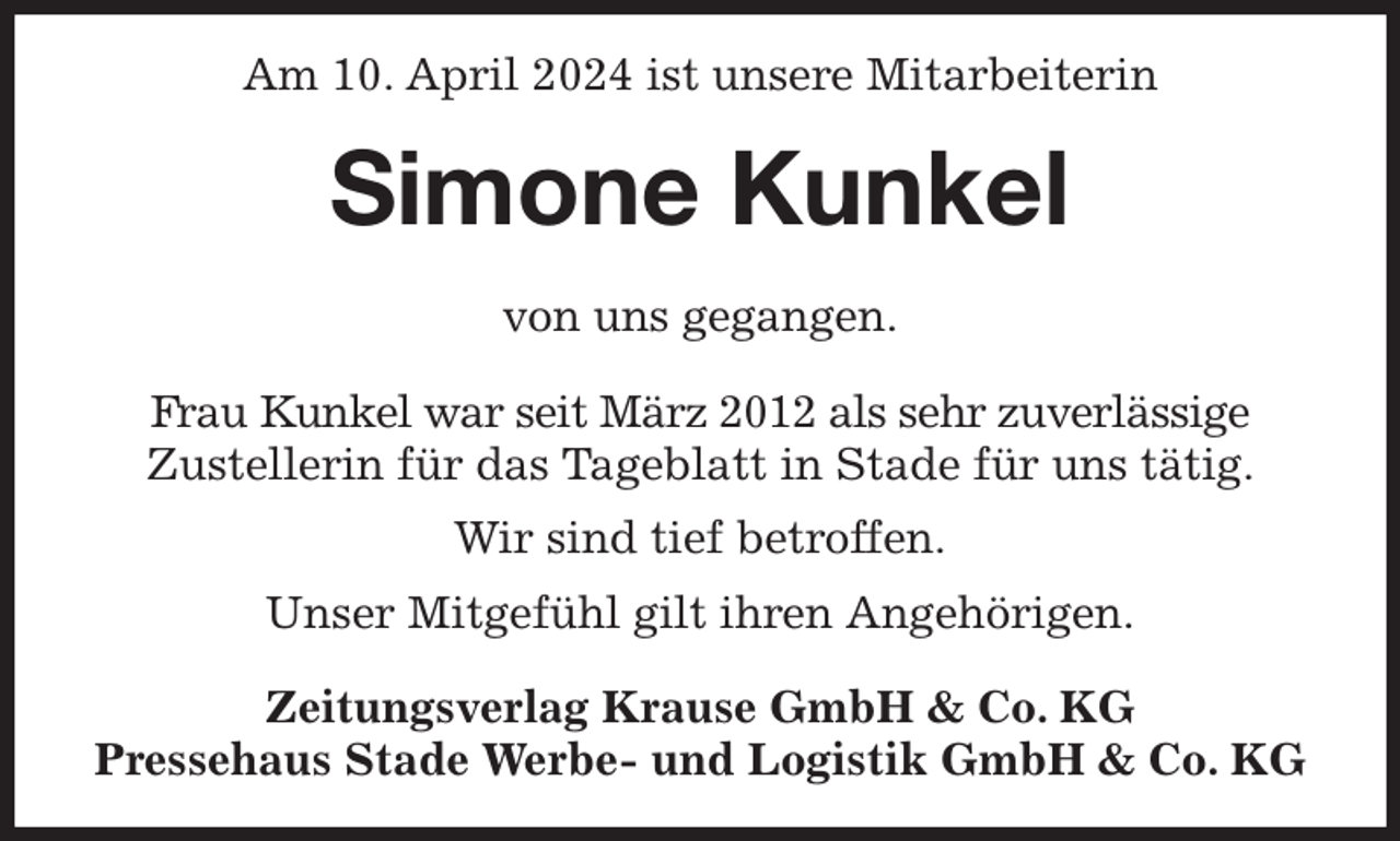 <p>Am 10. April 2024 ist unsere Mitarbeiterin<br />Simone Kunkel<br />Zeitungsverlag Krause GmbH &amp; Co. KG<br />Pressehaus Stade Werbe- und Logistik GmbH &amp; Co. KG<br />von uns gegangen.<br />Frau Kunkel war seit März 2012 als sehr zuverlässige<br />Zustellerin für das Tageblatt in Stade für uns tätig.<br />Wir sind tief betroffen.<br />Unser Mitgefühl gilt ihren Angehörigen.</p>