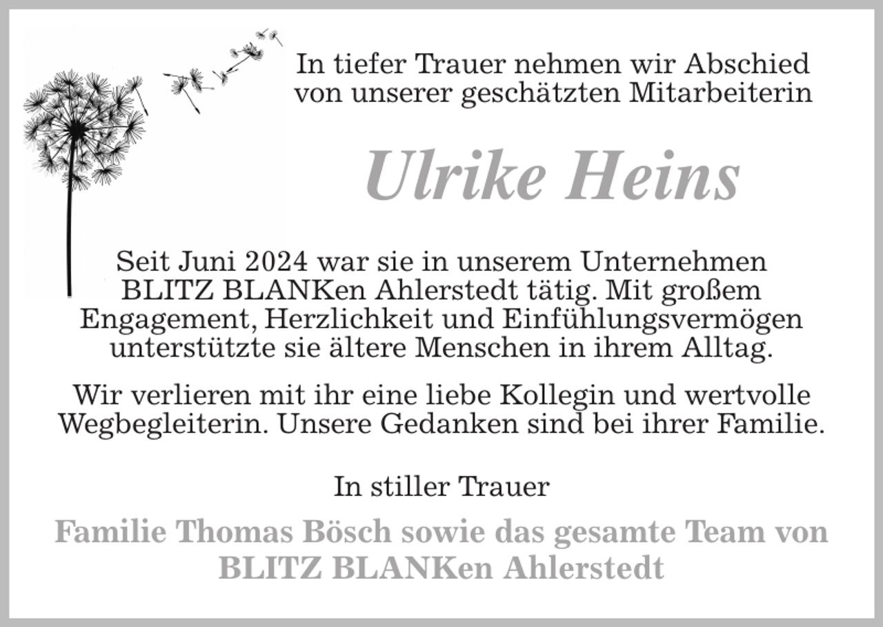 <p>In tiefer Trauer nehmen wir Abschied von unserer geschätzten Mitarbeiterin<br />Ulrike Heins<br />Seit Juni 2024 war sie in unserem Unternehmen<br />BLITZ BLANKen Ahlerstedt tätig. Mit großem<br />Engagement, Herzlichkeit und Einfühlungsvermögen<br />unterstützte sie ältere Menschen in ihrem Alltag.<br />Wir verlieren mit ihr eine liebe Kollegin und wertvolle Wegbegleiterin. Unsere Gedanken sind bei ihrer Familie.<br />In stiller Trauer<br />Familie Thomas Bösch sowie das gesamte Team von<br />BLITZ BLANKen Ahlerstedt</p>