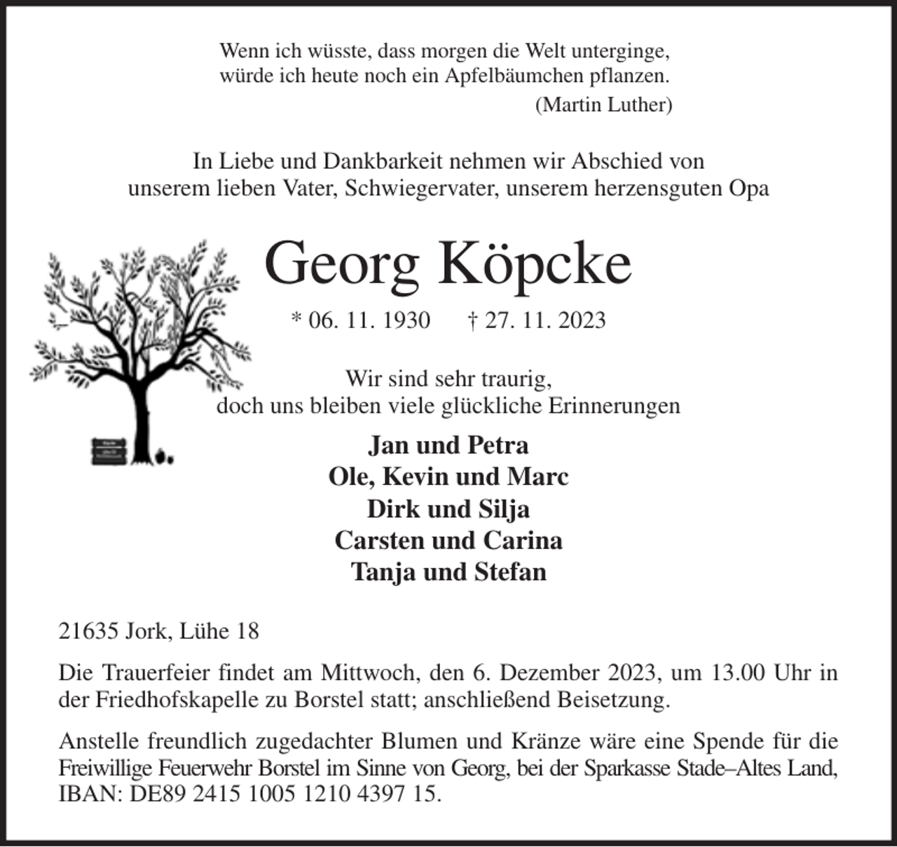 <p>Wenn ich wüsste, dass morgen die Welt unterginge,<br />würde ich heute noch ein Apfelbäumchen pflanzen.<br />(Martin Luther)<br />In Liebe und Dankbarkeit nehmen wir Abschied von<br />unserem lieben Vater, Schwiegervater, unserem herzensguten Opa<br />Georg Köpcke<br />* 06. 11. 1930 † 27. 11. 2023<br />Wir sind sehr traurig,<br />doch uns bleiben viele glückliche Erinnerungen<br />Jan und Petra<br />Ole, Kevin und Marc<br />Dirk und Silja<br />Carsten und Carina<br />Tanja und Stefan<br />21635 Jork, Lühe 18<br />Die Trauerfeier findet am Mittwoch, den 6. Dezember 2023, um 13.00 Uhr in der Friedhofskapelle zu Borstel statt; anschließend Beisetzung.<br />Anstelle freundlich zugedachter Blumen und Kränze wäre eine Spende für die Freiwillige Feuerwehr Borstel im Sinne von Georg, bei der Sparkasse Stade-Altes Land,<br />IBAN: DE89 2415 1005 1210 4397 15.</p>