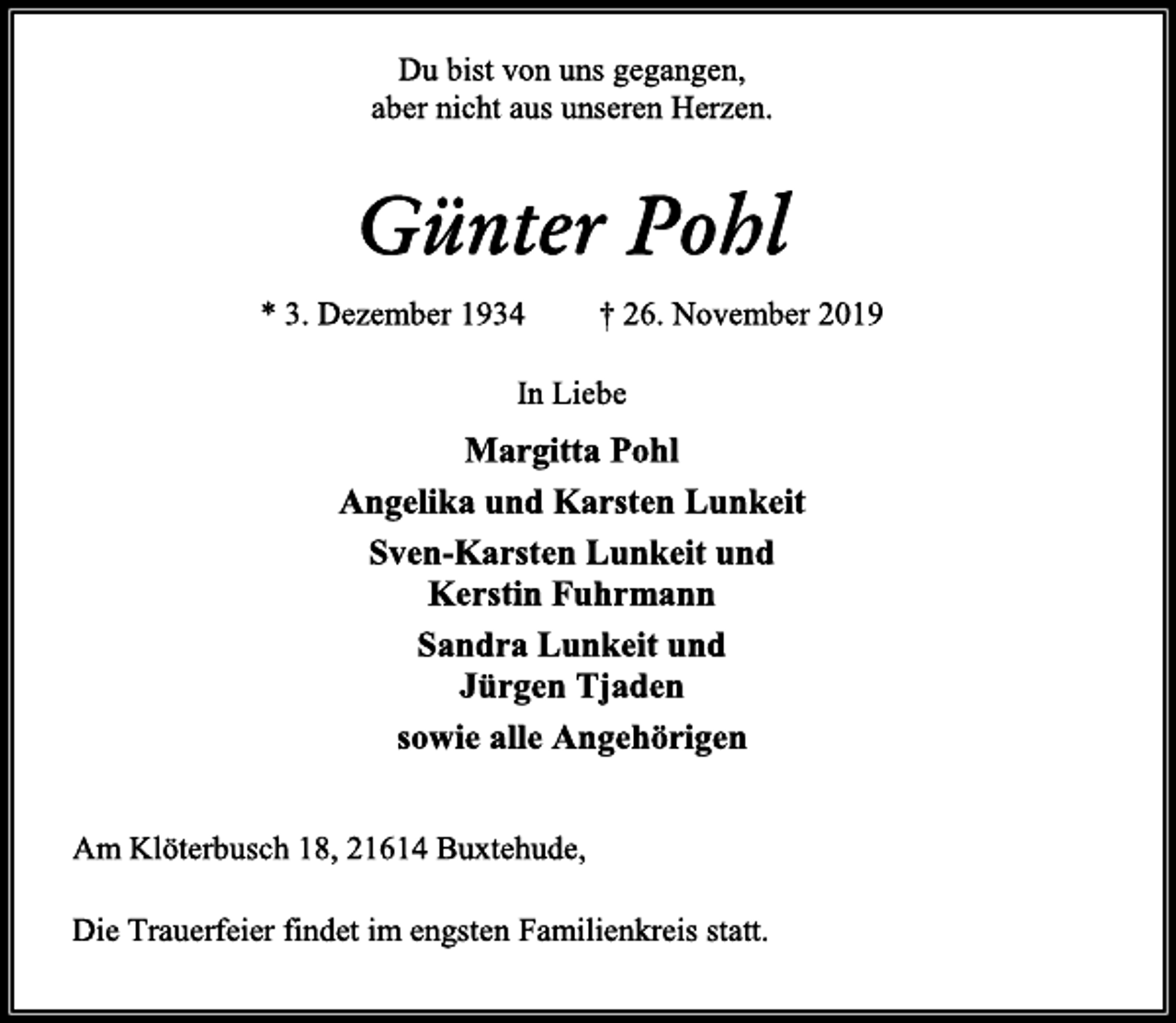 <p>Du bist von uns gegangen,<br />aber nicht aus unseren Herzen.<br />Günter Pohl<br />* 3. Dezember 1934 † 26. November 2019<br />In Liebe<br />Margitta Pohl<br />Angelika und Karsten Lunkeit<br />Sven-Karsten Lunkeit und<br />Kerstin Fuhrmann<br />Sandra Lunkeit und<br />Jürgen Tjaden<br />sowie alle Angehörigen<br />Am Klöterbusch 18, 21614 Buxtehude,<br />Die Trauerfeier findet im engsten Familienkreis statt.</p>