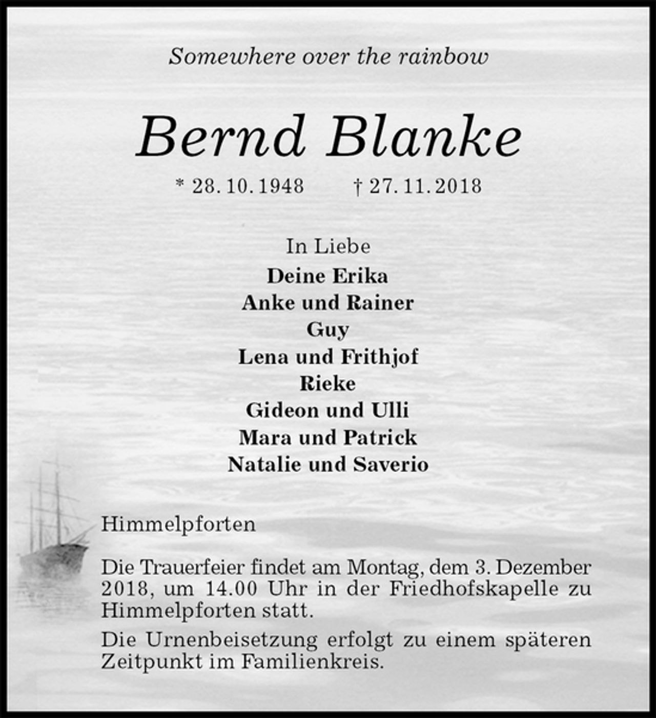 <p>Somewhere over the rainbow<br />Bernd Blanke<br />* 28. 10. 1948 † 27. 11. 2018<br />In Liebe<br />Deine Erika<br />Anke und Rainer<br />Guy<br />Lena und Frithjof<br />Rieke<br />Gideon und Ulli<br />Mara und Patrick<br />Natalie und Saverio<br />Himmelpforten</p>
<p>Die Trauerfeier findet am Montag, dem 3. Dezember<br />2018, um 14.00 Uhr in der Friedhofskapelle zu<br />Himmelpforten statt.<br />Die Urnenbeisetzung erfolgt zu einem späteren Zeitpunkt im Familienkreis.</p>