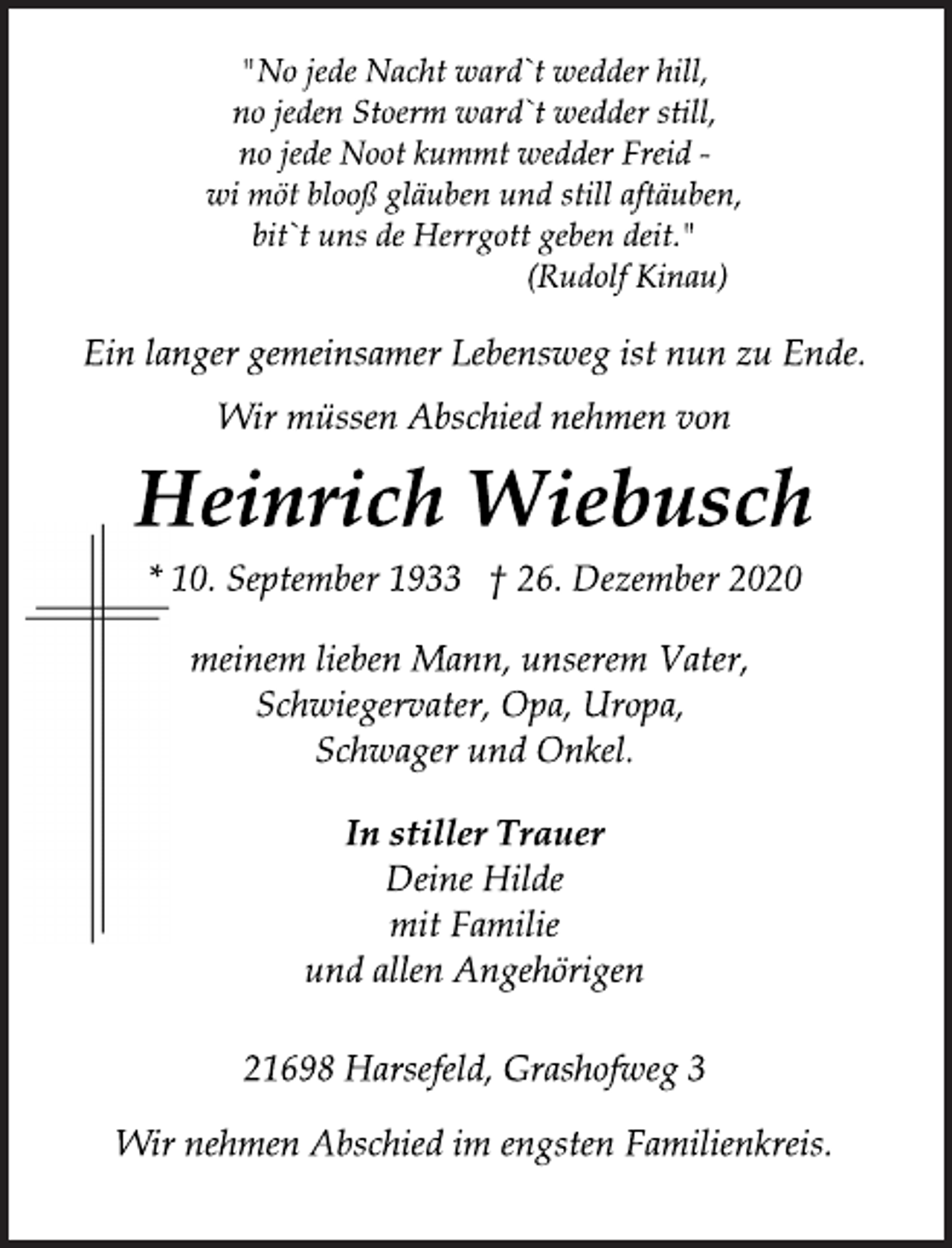 <p>"No jede Nacht ward`t wedder hill,<br />no jeden Stoerm ward`t wedder still,<br />no jede Noot kummt wedder Freid -<br />wi möt blooß gläuben und still aftäuben,<br />bit`t uns de Herrgott geben deit."<br />(Rudolf Kinau)<br />Wir müssen Abschied nehmen von<br />Ein langer gemeinsamer Lebensweg ist nun zu Ende.<br />Heinrich Wiebusch<br />* 10. September 1933 † 26. Dezember 2020<br />meinem lieben Mann, unserem Vater,<br />Schwiegervater, Opa, Uropa,<br />Schwager und Onkel.<br />In stiller Trauer<br />Deine Hilde<br />mit Familie<br />und allen Angehörigen<br />21698 Harsefeld, Grashofweg 3<br />Wir nehmen Abschied im engsten Familienkreis.</p>