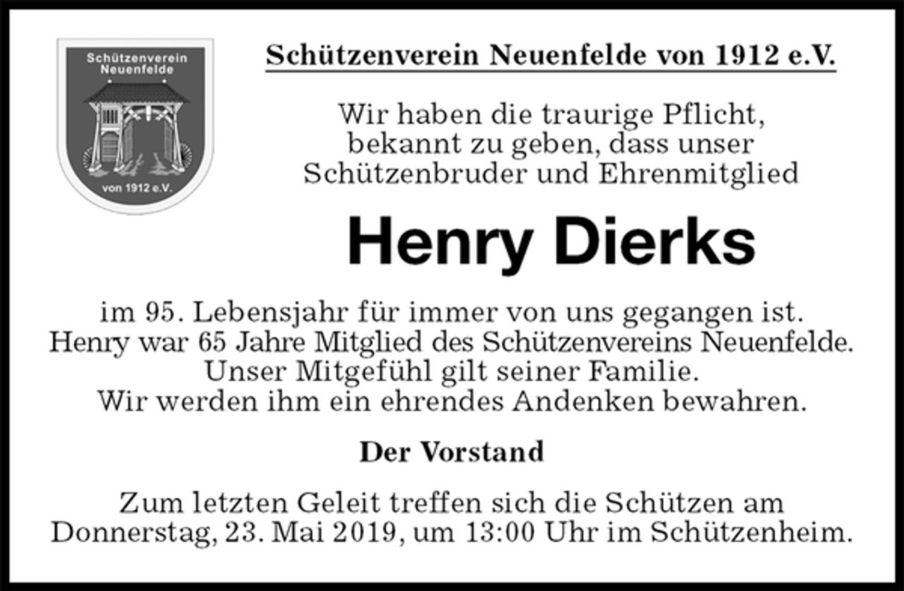 <p>Schützenverein Neuenfelde von 1912 e.V.</p><p>Wir haben die traurige Pflicht,<br />bekannt zu geben, dass unser<br />Schützenbruder und Ehrenmitglied<br />Henry Dierks<br />im 95. Lebensjahr für immer von uns gegangen ist.<br />Henry war 65 Jahre Mitglied des Schützenvereins Neuenfelde.<br />Unser Mitgefühl gilt seiner Familie.<br />Wir werden ihm ein ehrendes Andenken bewahren.<br />Der Vorstand<br />Zum letzten Geleit treffen sich die Schützen am<br />Donnerstag, 23. Mai 2019, um 13:00 Uhr im Schützenheim.</p>