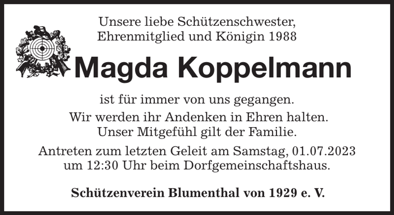 <p>Unsere liebe Schützenschwester,<br />Ehrenmitglied und Königin 1988<br />Magda Koppelmann<br />Schützenverein Blumenthal von 1929 e. V.<br />ist für immer von uns gegangen.<br />Wir werden ihr Andenken in Ehren halten.<br />Unser Mitgefühl gilt der Familie.<br />Antreten zum letzten Geleit am Samstag, 01.07.2023<br />um 12:30 Uhr beim Dorfgemeinschaftshaus.</p>