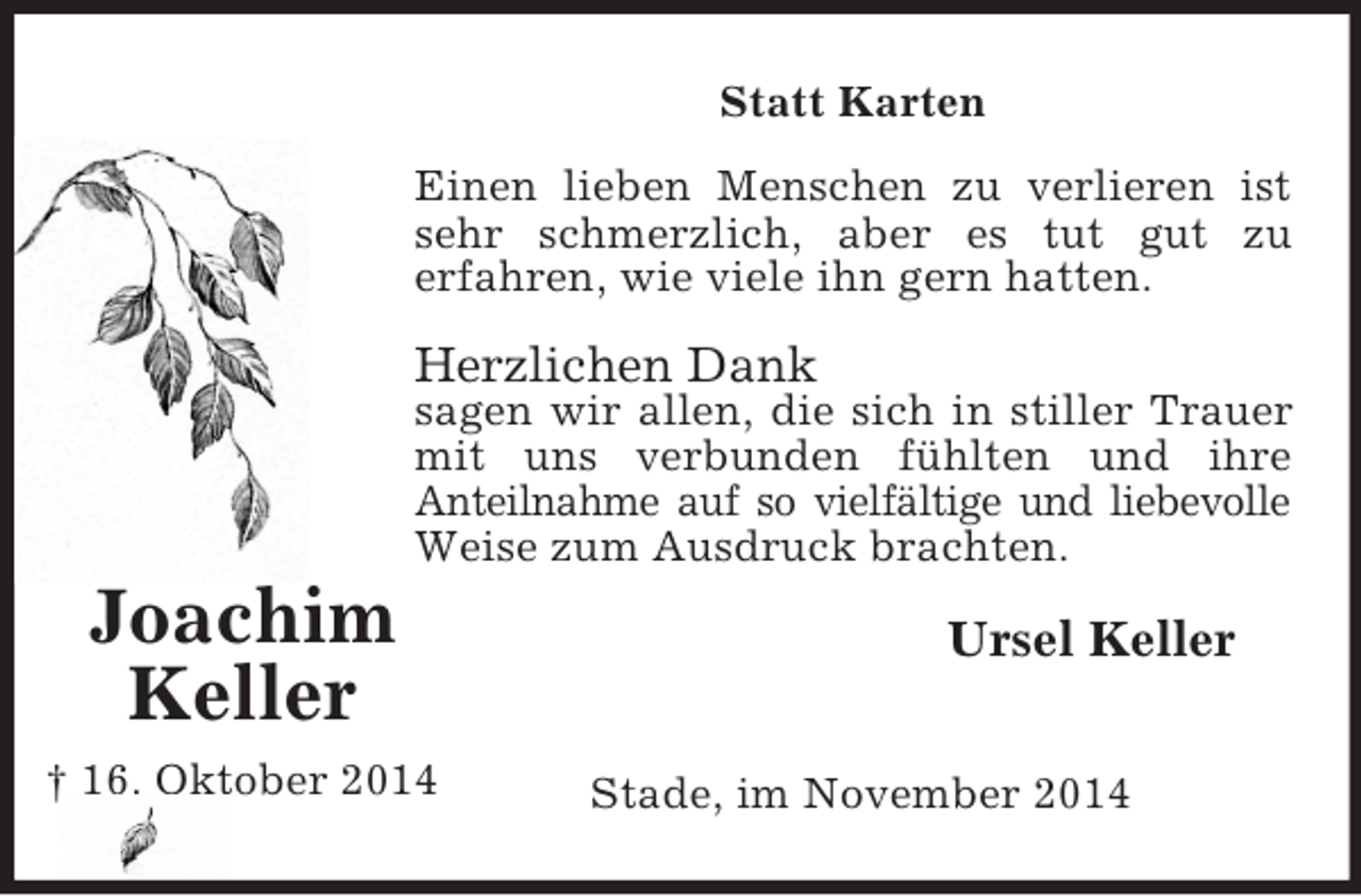 <p>Joachim<br />Keller<br />† 16. Oktober 2014<br />Statt Karten<br />Einen lieben Menschen zu verlieren ist<br />sehr schmerzlich, aber es tut gut zu<br />erfahren, wie viele ihn gern hatten.</p><p>Herzlichen Dank<br />sagen wir allen, die sich in stiller Trauer<br />mit uns verbunden fühlten und ihre<br />Anteilnahme auf so vielfältige und liebevolle<br />Weise zum Ausdruck brachten.<br />Ursel Keller</p><p>Stade, im November 2014</p>