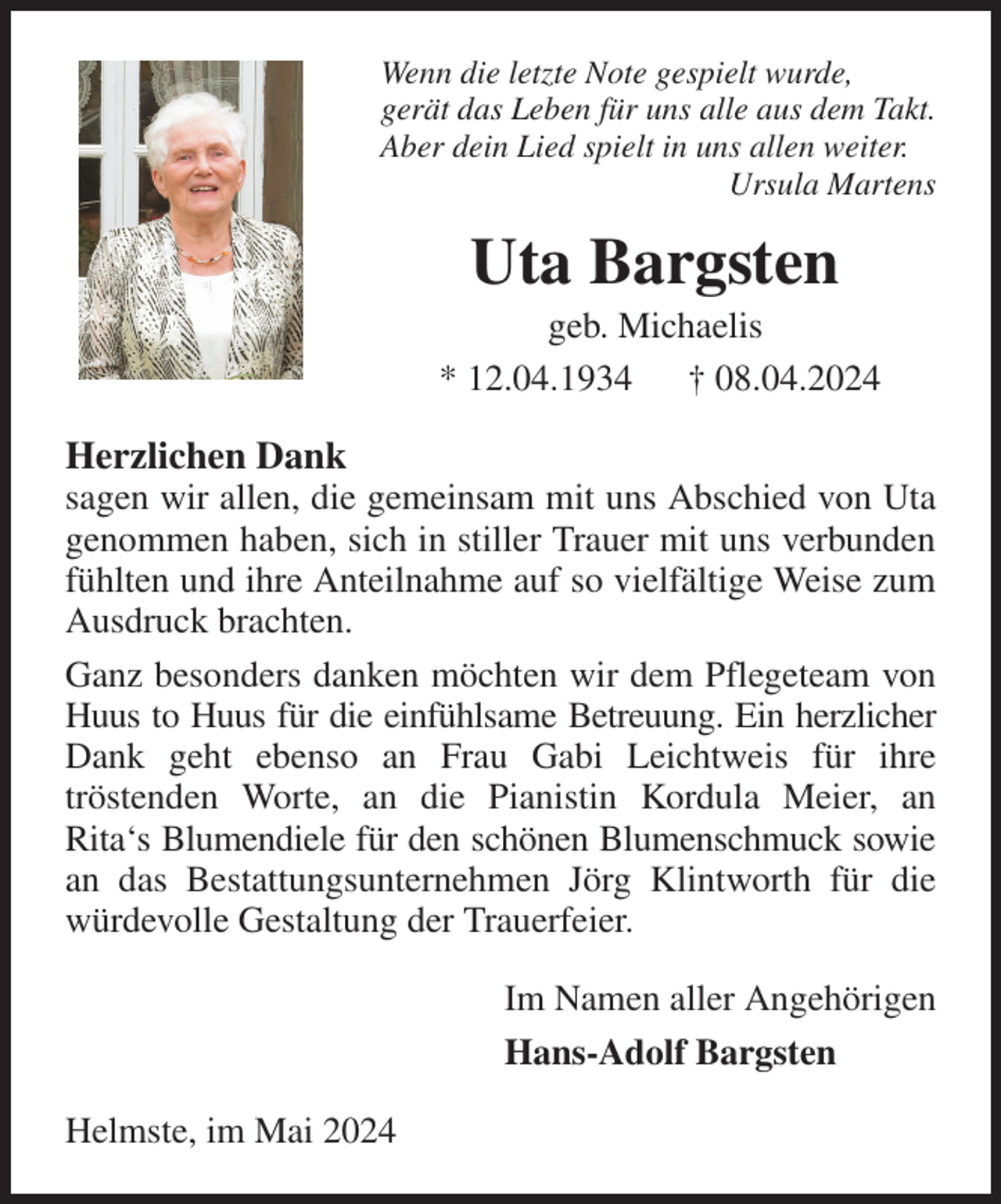 <p>Wenn die letzte Note gespielt wurde,<br />gerät das Leben für uns alle aus dem Takt.<br />Aber dein Lied spielt in uns allen weiter.<br />Ursula Martens<br />Uta Bargsten<br />geb. Michaelis<br />* 12.04.1934 † 08.04.2024<br />Herzlichen Dank<br />sagen wir allen, die gemeinsam mit uns Abschied von Uta genommen haben, sich in stiller Trauer mit uns verbunden fühlten und ihre Anteilnahme auf so vielfältige Weise zum Ausdruck brachten.<br />Ganz besonders danken möchten wir dem Pflegeteam von Huus to Huus für die einfühlsame Betreuung. Ein herzlicher Dank geht ebenso an Frau Gabi Leichtweis für ihre<br />tröstenden Worte, an die Pianistin Kordula Meier, an<br />Rita's Blumendiele für den schönen Blumenschmuck sowie an das Bestattungsunternehmen Jörg Klintworth für die würdevolle Gestaltung der Trauerfeier.<br />Im Namen aller Angehörigen<br />Hans-Adolf Bargsten<br />Helmste, im Mai 2024</p>