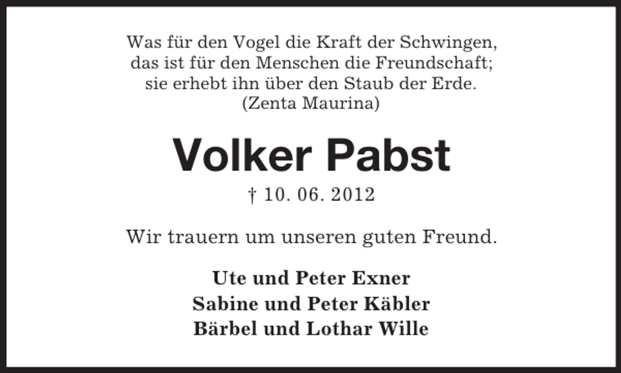 <p>Was für den Vogel die Kraft der Schwingen,<br />das ist für den Menschen die Freundschaft;<br />sie erhebt ihn über den Staub der Erde.<br />(Zenta Maurina)</p><p>Volker Pabst<br />† 10. 06. 2012<br />Wir trauern um unseren guten Freund.<br />Ute und Peter Exner<br />Sabine und Peter Käbler<br />Bärbel und Lothar Wille</p>