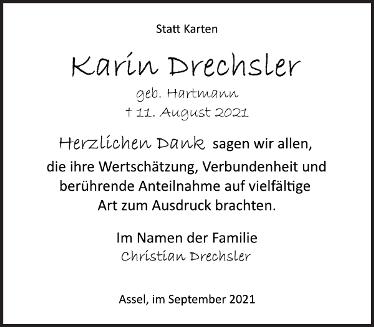 <p>Statt Karten<br />Karin Drechsler<br />geb. Hartmann<br />+ 11. August 2021<br />Herzlichen Dank sagen wir allen,<br />die ihre Wertschätzung, Verbundenheit und<br />berührende Anteilnahme auf vielfältige<br />Art zum Ausdruck brachten.<br />Im Namen der Familie<br />Christian Drechsler<br />Assel, im September 2021</p>