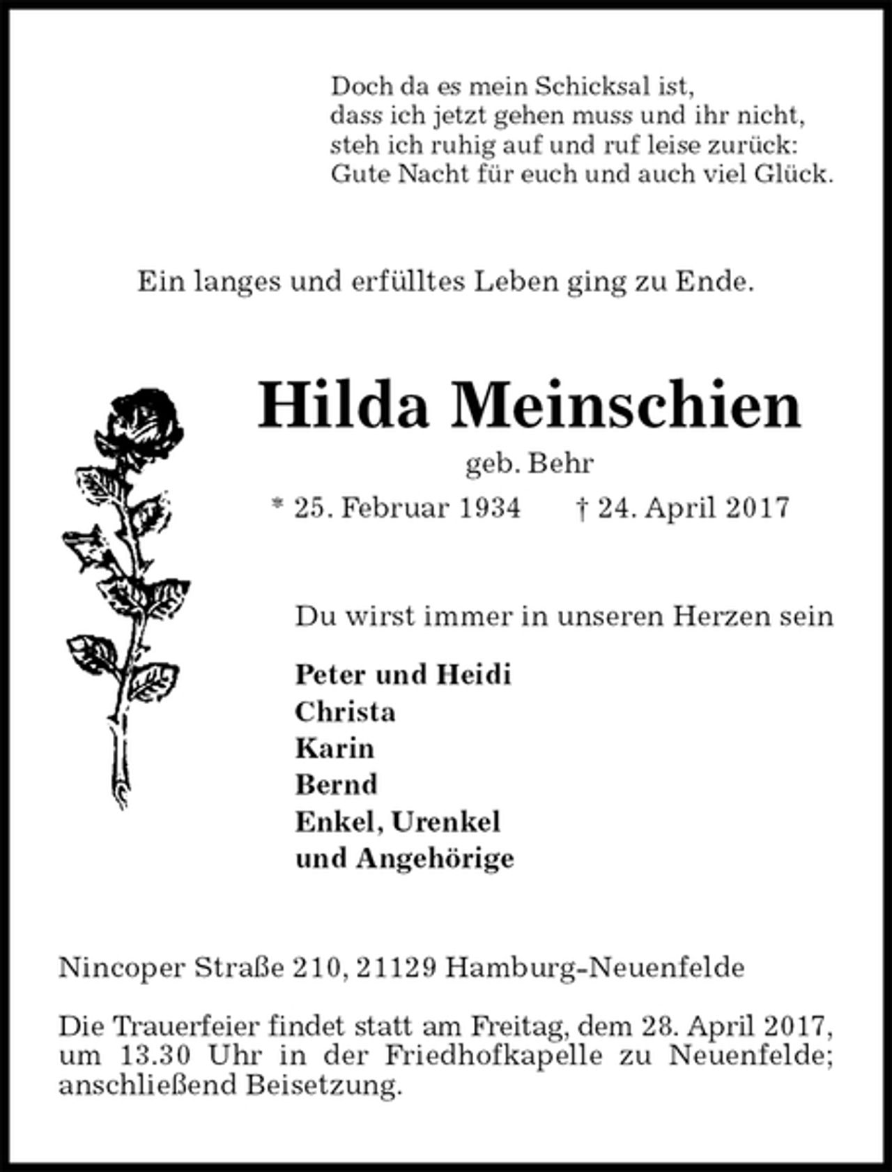 <p>Doch da es mein Schicksal ist,<br />dass ich jetzt gehen muss und ihr nicht,<br />steh ich ruhig auf und ruf leise zurück:<br />Gute Nacht für euch und auch viel Glück.<br />Ein langes und erfülltes Leben ging zu Ende.<br />Hilda Meinschien<br />geb. Behr<br />* 25. Februar 1934 † 24. April 2017<br />Du wirst immer in unseren Herzen sein</p>
<p>Peter und Heidi<br />Christa<br />Karin<br />Bernd<br />Enkel, Urenkel<br />und Angehörige<br />Nincoper Straße 210, 21129 Hamburg-Neuenfelde</p>
<p>Die Trauerfeier findet statt am Freitag, dem 28. April 2017,<br />um 13.30 Uhr in der Friedhofkapelle zu Neuenfelde;<br />anschließend Beisetzung.</p>