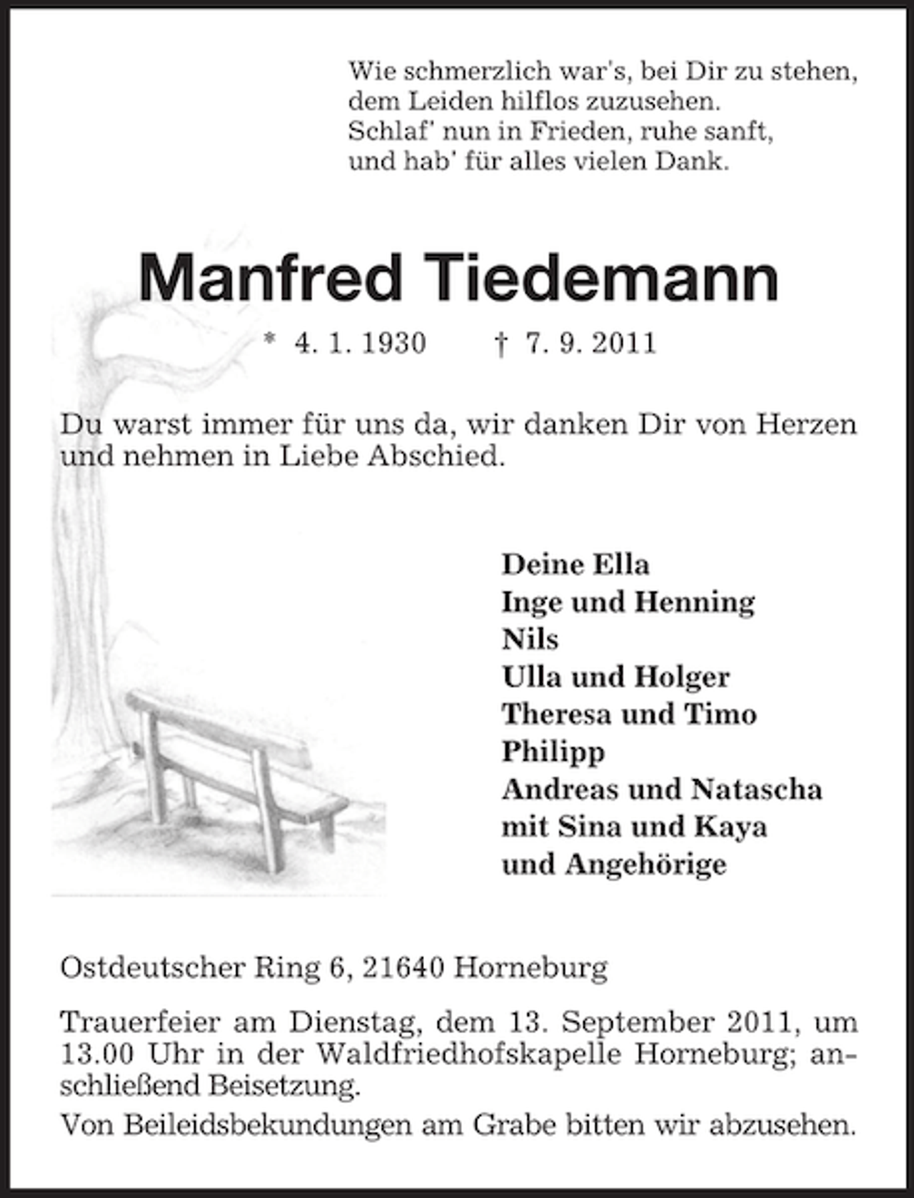 <p>Wie schmerzlich war's, bei Dir zu stehen,<br />dem Leiden hilflos zuzusehen.<br />Schlaf' nun in Frieden, ruhe sanft,<br />und hab' für alles vielen Dank.</p>
<p>Manfred Tiedemann<br />* 4. 1. 1930</p>
<p>† 7. 9. 2011</p>
<p>Du warst immer für uns da, wir danken Dir von Herzen<br />und nehmen in Liebe Abschied.</p>
<p>Deine Ella<br />Inge und Henning<br />Nils<br />Ulla und Holger<br />Theresa und Timo<br />Philipp<br />Andreas und Natascha<br />mit Sina und Kaya<br />und Angehörige</p>
<p>Ostdeutscher Ring 6, 21640 Horneburg<br />Trauerfeier am Dienstag, dem 13. September 2011, um<br />13.00 Uhr in der Waldfriedhofskapelle Horneburg; anschließend Beisetzung.<br />Von Beileidsbekundungen am Grabe bitten wir abzusehen.</p>