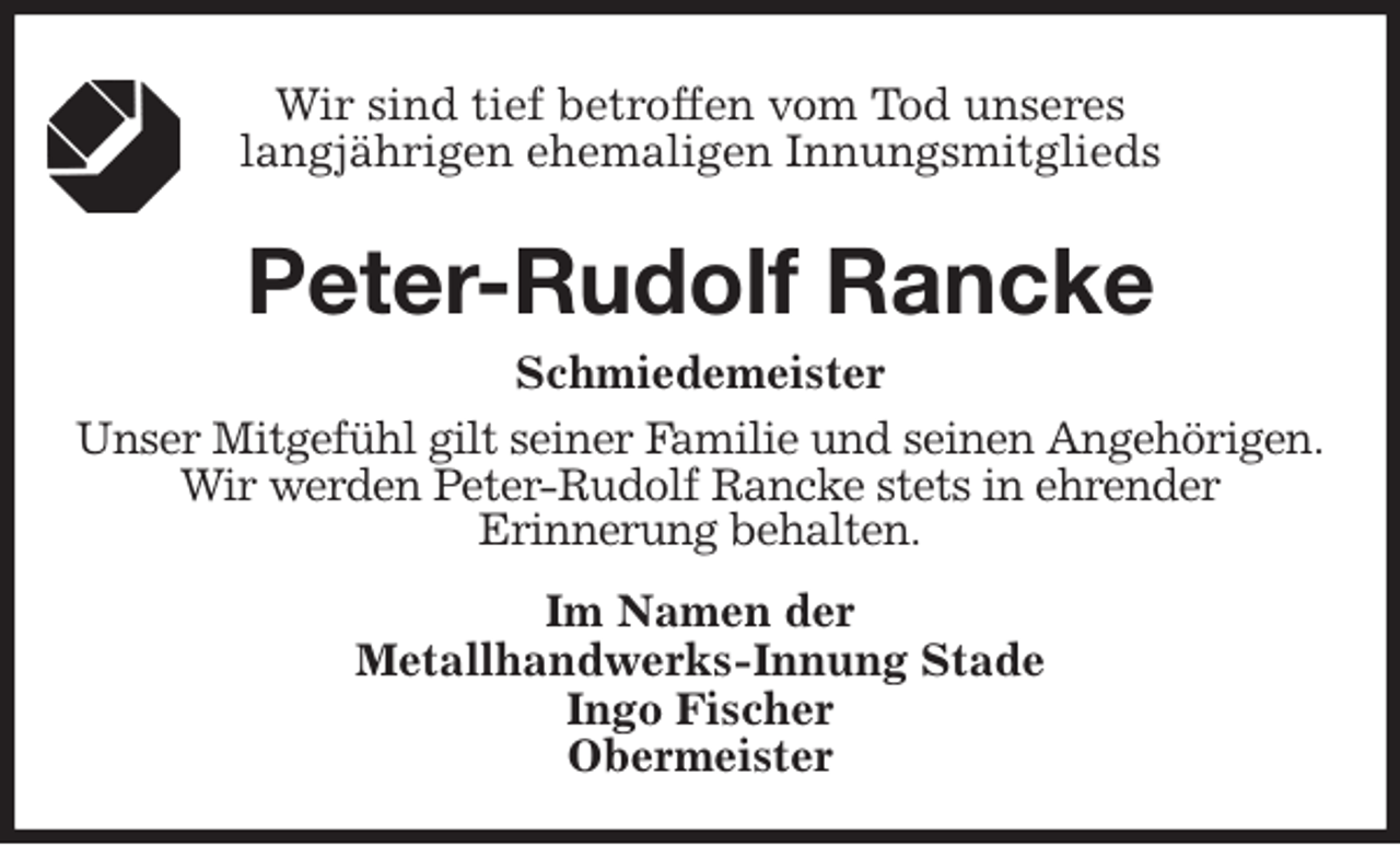<p>Wir sind tief betroffen vom Tod unseres<br />langjährigen ehemaligen Innungsmitglieds<br />Peter-Rudolf Rancke<br />Schmiedemeister<br />Im Namen der<br />Metallhandwerks-Innung Stade<br />Ingo Fischer<br />Obermeister<br />Unser Mitgefühl gilt seiner Familie und seinen Angehörigen.<br />Wir werden Peter-Rudolf Rancke stets in ehrender<br />Erinnerung behalten.</p>