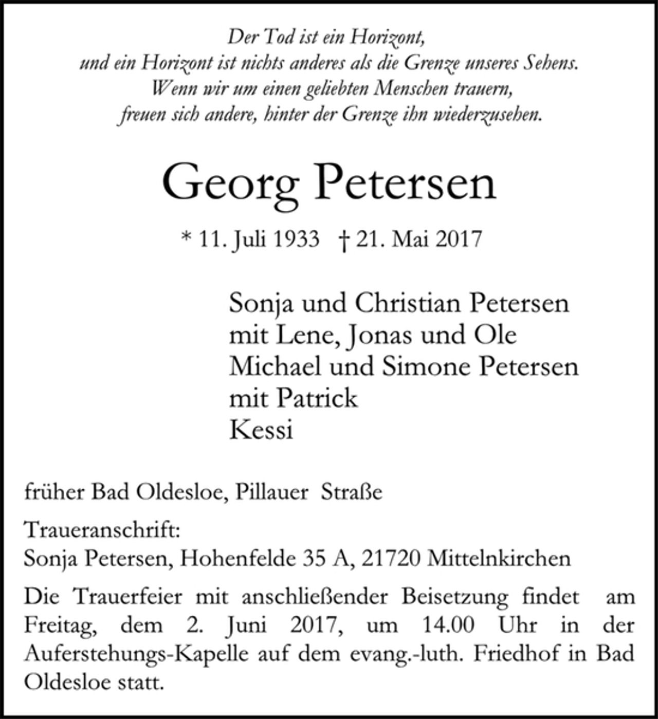<p>Der Tod ist ein Horizont,<br />und ein Horizont ist nichts anderes als die Grenze unseres Sehens.<br />Wenn wir um einen geliebten Menschen trauern,<br />freuen sich andere, hinter der Grenze ihn wiederzusehen.</p><p>Georg Petersen</p><p>* 11. Juli 1933 † 21. Mai 2017<br />Sonja und Christian Petersenmit Lene, Jonas und Ole<br />Michael und Simone Petersen<br />mit Patrick<br />Kessi</p><p>früher Bad Oldesloe, Pillauer Straße</p><p>Traueranschrift:<br />Sonja Petersen, Hohenfelde 35 A, 21720 Mittelnkirchen<br />Die Trauerfeier mit anschließender Beisetzung findet am</p><p>Freitag, dem 2. Juni 2017, um 14.00 Uhr in der<br />Auferstehungs-Kapelle auf dem evang.-luth. Friedhof in Bad<br />Oldesloe statt.</p>