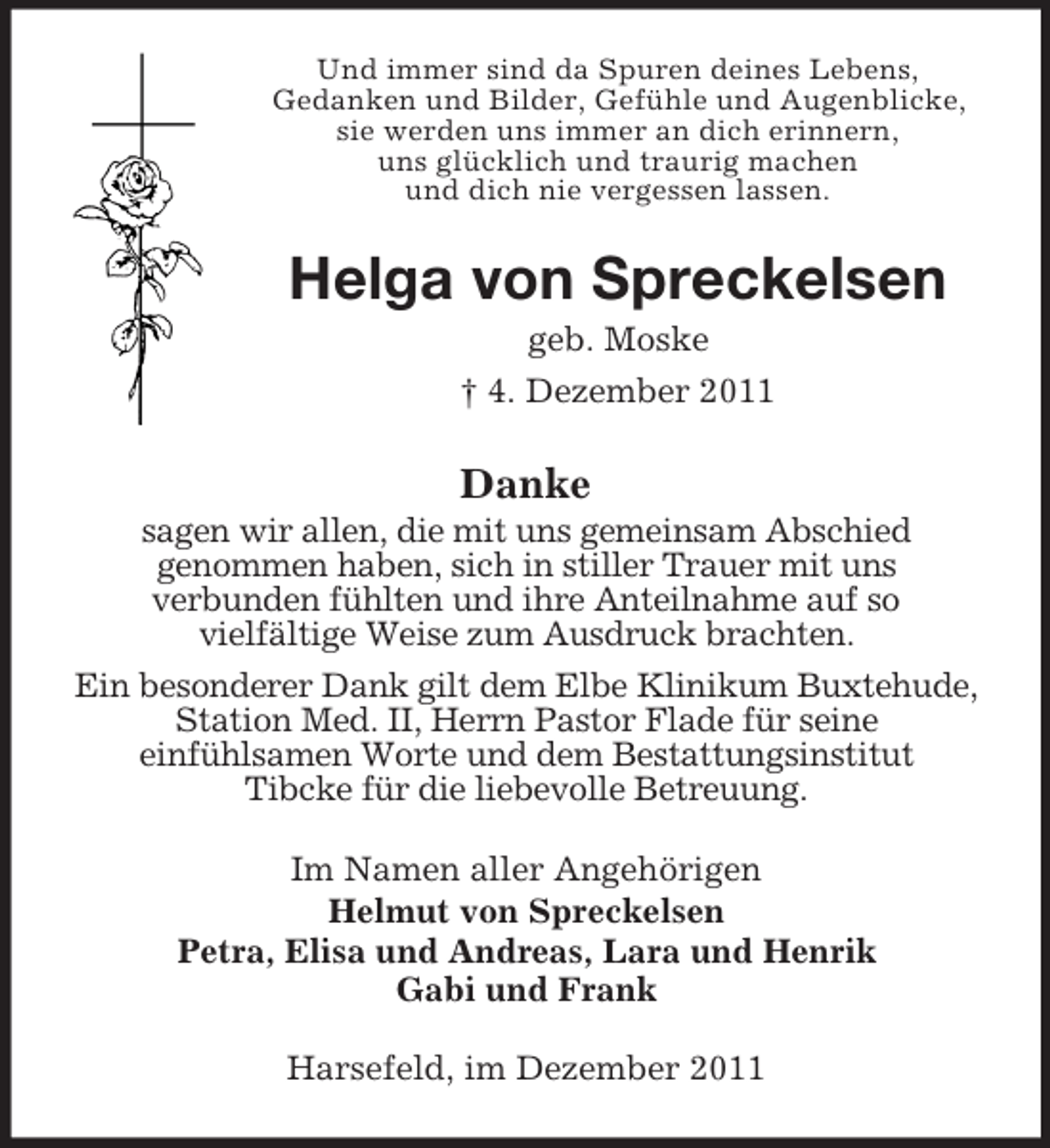 <p>Und immer sind da Spuren deines Lebens,<br />Gedanken und Bilder, Gefühle und Augenblicke,<br />sie werden uns immer an dich erinnern,<br />uns glücklich und traurig machen<br />und dich nie vergessen lassen.</p><p>Helga von Spreckelsen<br />geb. Moske<br />† 4. Dezember 2011</p><p>Danke<br />sagen wir allen, die mit uns gemeinsam Abschied<br />genommen haben, sich in stiller Trauer mit uns<br />verbunden fühlten und ihre Anteilnahme auf so<br />vielfältige Weise zum Ausdruck brachten.<br />Ein besonderer Dank gilt dem Elbe Klinikum Buxtehude,<br />Station Med. II, Herrn Pastor Flade für seine<br />einfühlsamen Worte und dem Bestattungsinstitut<br />Tibcke für die liebevolle Betreuung.<br />Im Namen aller Angehörigen<br />Helmut von Spreckelsen<br />Petra, Elisa und Andreas, Lara und Henrik<br />Gabi und Frank<br />Harsefeld, im Dezember 2011</p>