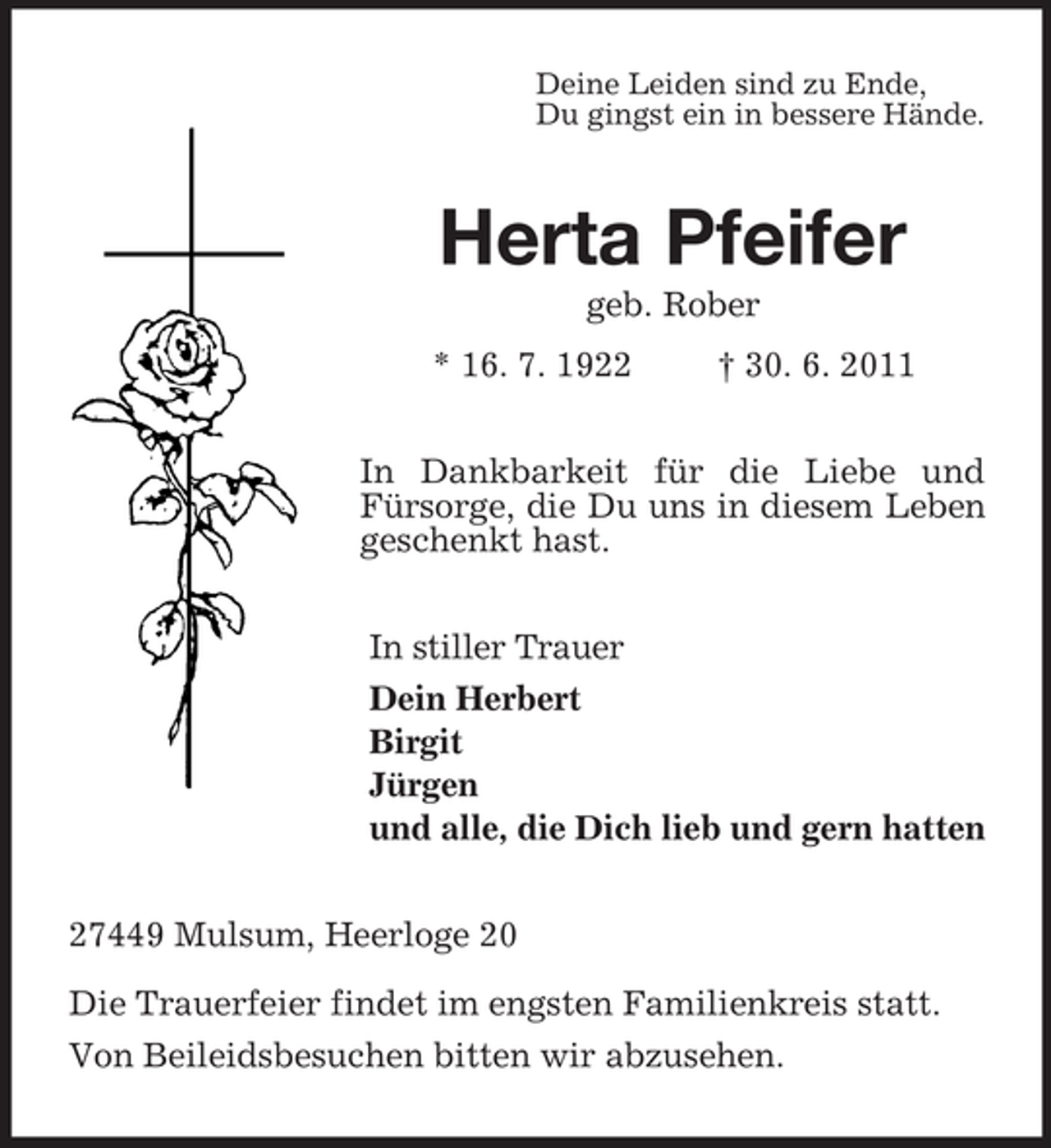<p>Deine Leiden sind zu Ende,<br />Du gingst ein in bessere Hände.<br />Herta Pfeifer<br />geb. Rober<br />* 16. 7. 1922 † 30. 6. 2011<br />In Dankbarkeit für die Liebe und Fürsorge, die Du uns in diesem Leben geschenkt hast.<br />In stiller Trauer<br />Dein Herbert<br />Birgit<br />Jürgen<br />und alle, die Dich lieb und gern hatten<br />27449 Mulsum, Heerloge 20</p><p>Die Trauerfeier findet im engsten Familienkreis statt.<br />Von Beileidsbesuchen bitten wir abzusehen.</p>