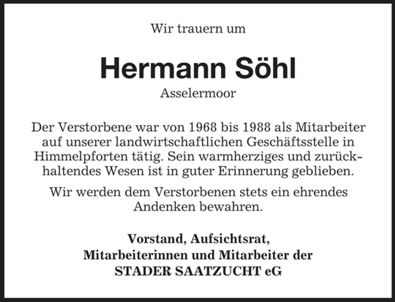 <p>Wir trauern um</p><p>Hermann Söhl<br />Asselermoor Der Verstorbene war von 1968 bis 1988 als Mitarbeiter auf unserer landwirtschaftlichen Geschäftsstelle in Himmelpforten tätig. Sein warmherziges und zurückhaltendes Wesen ist in guter Erinnerung geblieben. Wir werden dem Verstorbenen stets ein ehrendes Andenken bewahren. Vorstand, Aufsichtsrat, Mitarbeiterinnen und Mitarbeiter der STADER SAATZUCHT eG</p>