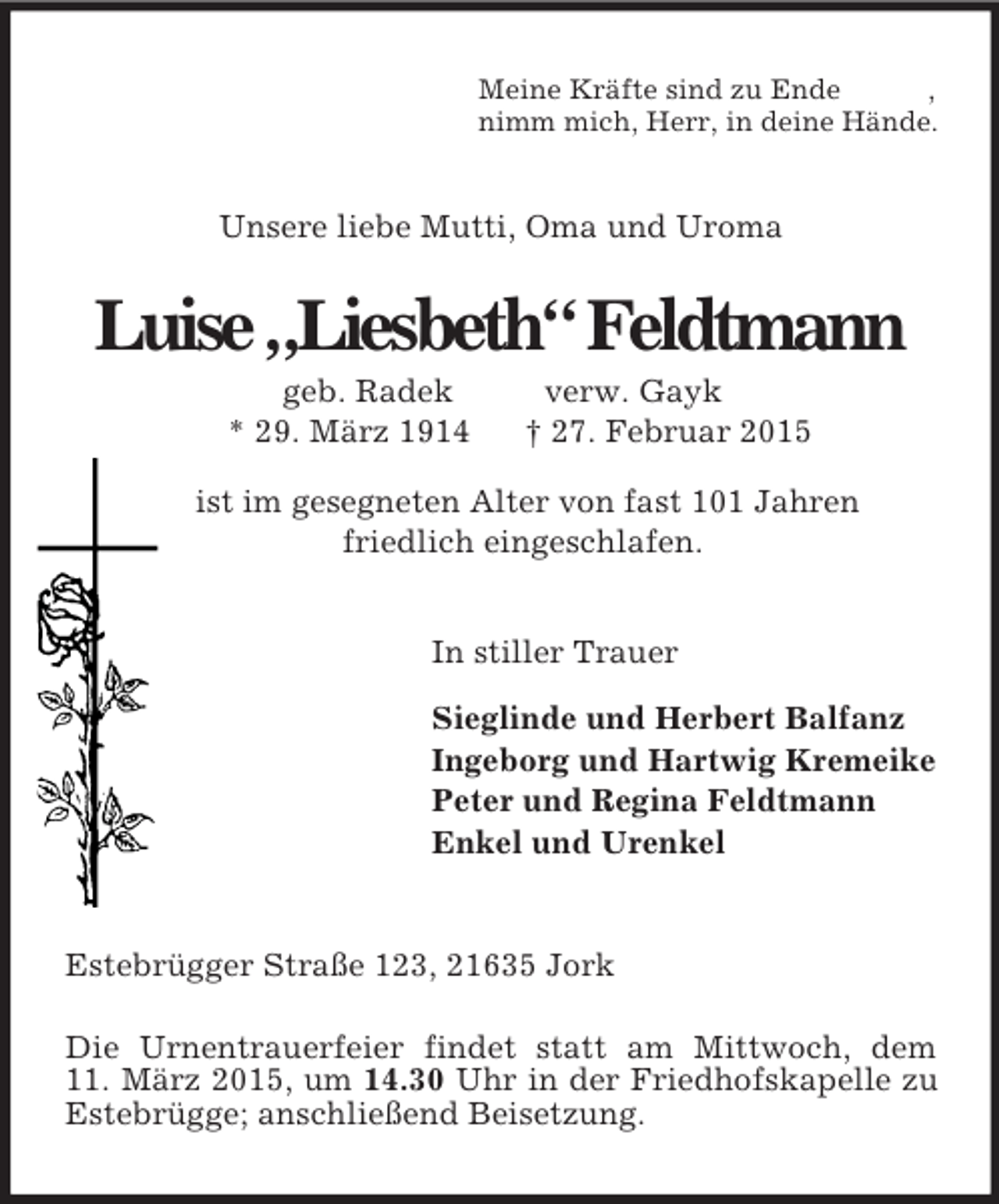 <p>Meine Kräfte sind zu Ende ,<br />nimm mich, Herr, in deine Hände.<br />Unsere liebe Mutti, Oma und Uroma<br />Luise „Liesbeth“ Feldtmann<br />geb. Radek verw. Gayk<br />* 29. März 1914 † 27. Februar 2015<br />ist im gesegneten Alter von fast 101 Jahren<br />friedlich eingeschlafen.</p><p>In stiller Trauer<br />Sieglinde und Herbert Balfanz<br />Ingeborg und Hartwig Kremeike<br />Peter und Regina Feldtmann<br />Enkel und Urenkel<br />Estebrügger Straße 123, 21635 Jork<br />Die Urnentrauerfeier findet statt am Mittwoch, dem<br />11. März 2015, um 14.30 Uhr in der Friedhofskapelle zu Estebrügge; anschließend Beisetzung.</p>