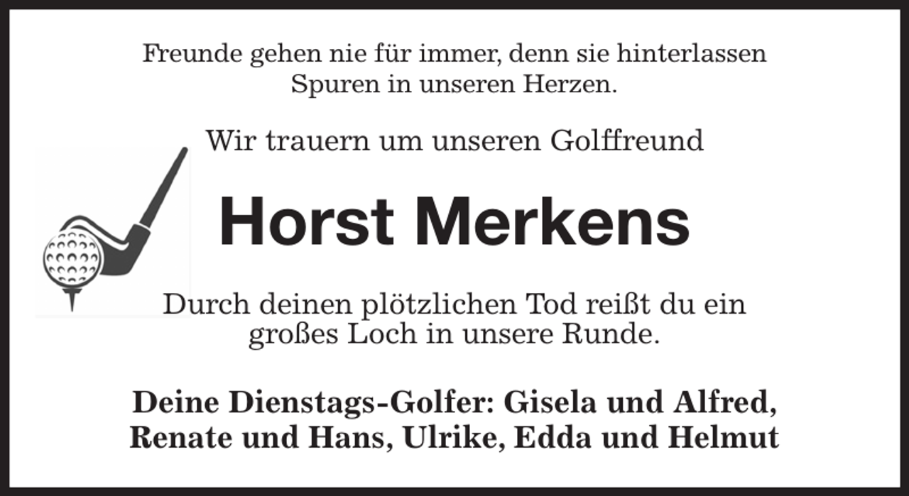 <p>Freunde gehen nie für immer, denn sie hinterlassen<br />Spuren in unseren Herzen.</p><p>Wir trauern um unseren Golffreund<br />Horst Merkens<br />Durch deinen plötzlichen Tod reißt du ein<br />großes Loch in unsere Runde.<br />Deine Dienstags-Golfer: Gisela und Alfred,<br />Renate und Hans, Ulrike, Edda und Helmut</p>