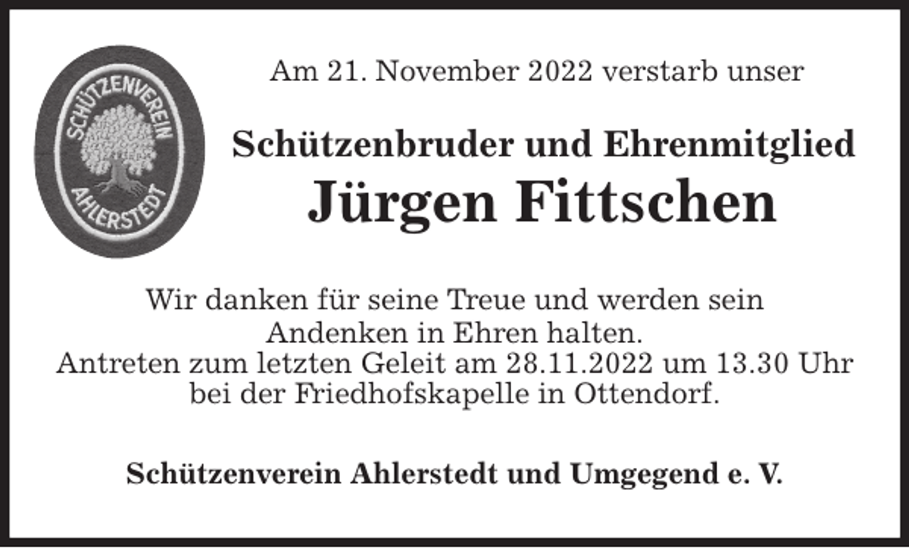 <p>Am 21. November 2022 verstarb unser<br />Wir danken für seine Treue und werden sein<br />Andenken in Ehren halten.<br />Antreten zum letzten Geleit am 28.11.2022 um 13.30 Uhr bei der Friedhofskapelle in Ottendorf.<br />Schützenverein Ahlerstedt und Umgegend e. V.<br />Schützenbruder und Ehrenmitglied<br />Jürgen Fittschen</p>