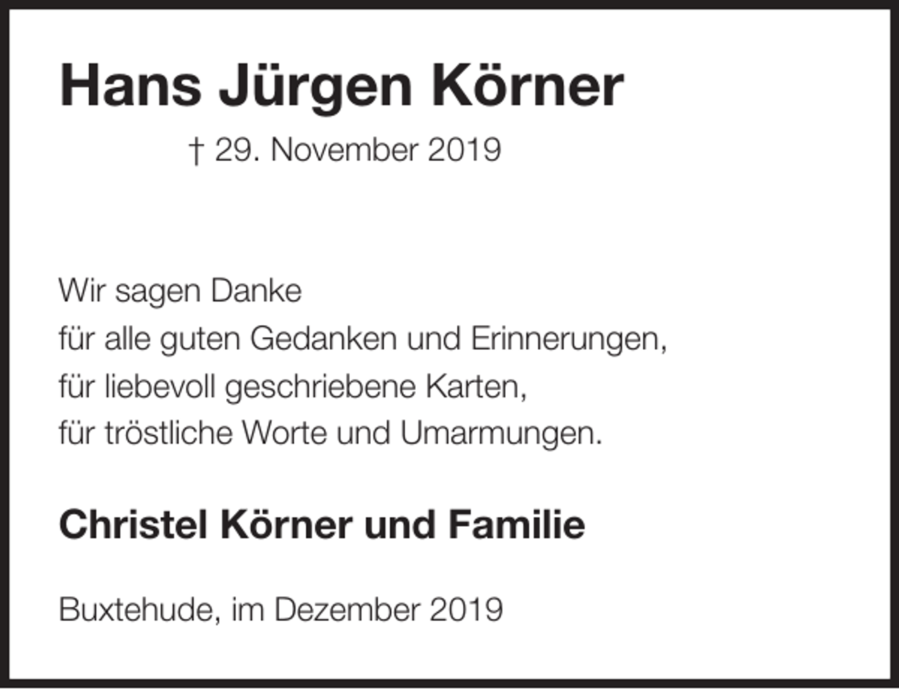 <p>Hans Jürgen Körner<br />† 29. November 2019</p>
<p>Wir sagen Danke<br />für alle guten Gedanken und Erinnerungen,<br />für liebevoll geschriebene Karten,<br />für tröstliche Worte und Umarmungen.<br />Christel Körner und Familie</p>
<p>Buxtehude, im Dezember 2019</p>