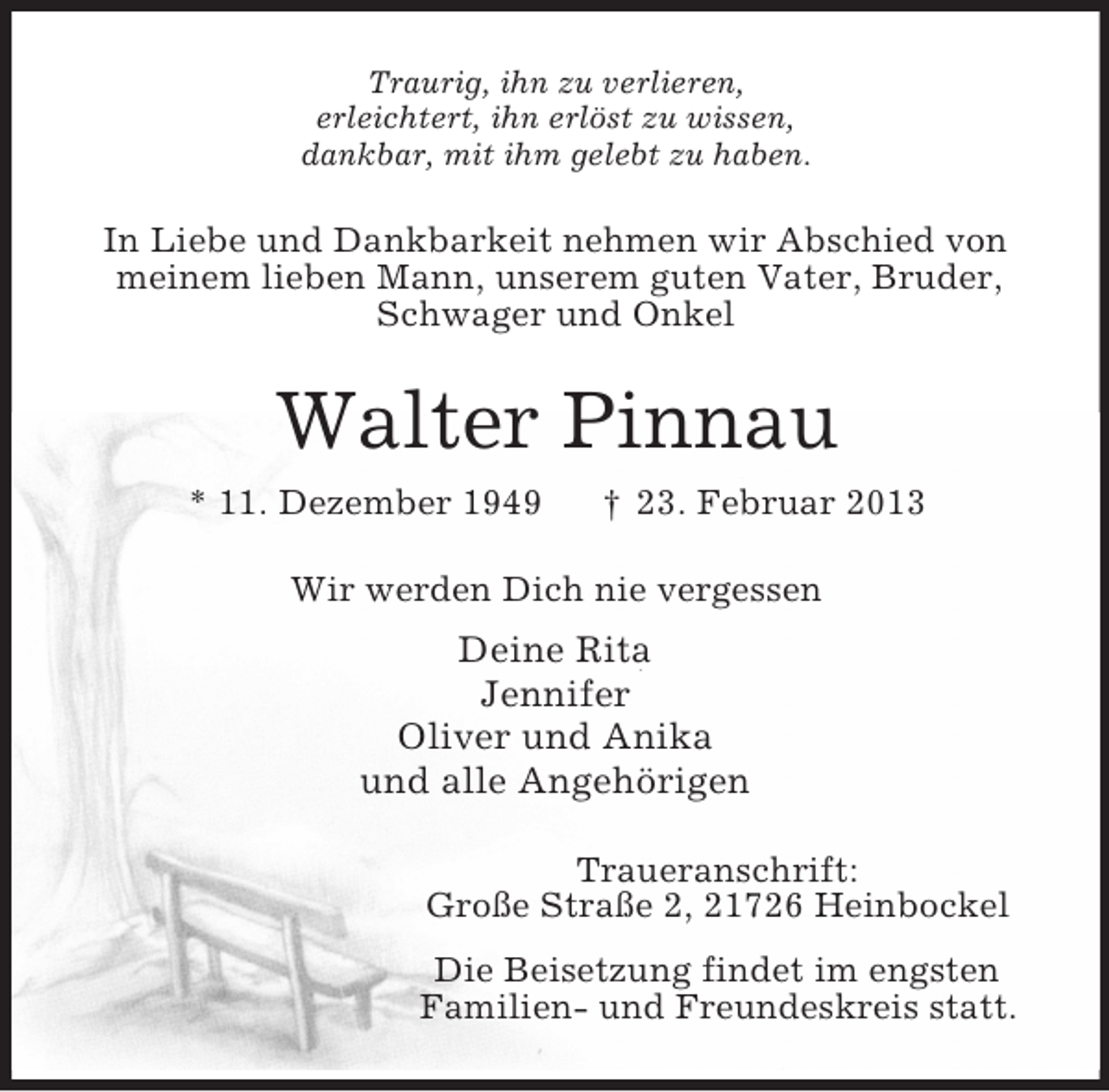 <p>Traurig, ihn zu verlieren,<br />erleichtert, ihn erlöst zu wissen,<br />dankbar, mit ihm gelebt zu haben.<br />In Liebe und Dankbarkeit nehmen wir Abschied von meinem lieben Mann, unserem guten Vater, Bruder, Schwager und Onkel<br />Walter Pinnau<br />* 11. Dezember 1949 † 23. Februar 2013<br />Wir werden Dich nie vergessen<br />Deine Rita<br />Jennifer<br />Oliver und Anika<br />und alle Angehörigen<br />Traueranschrift:<br />Große Straße 2, 21726 Heinbockel<br />Die Beisetzung findet im engsten<br />Familien- und Freundeskreis statt.</p>
