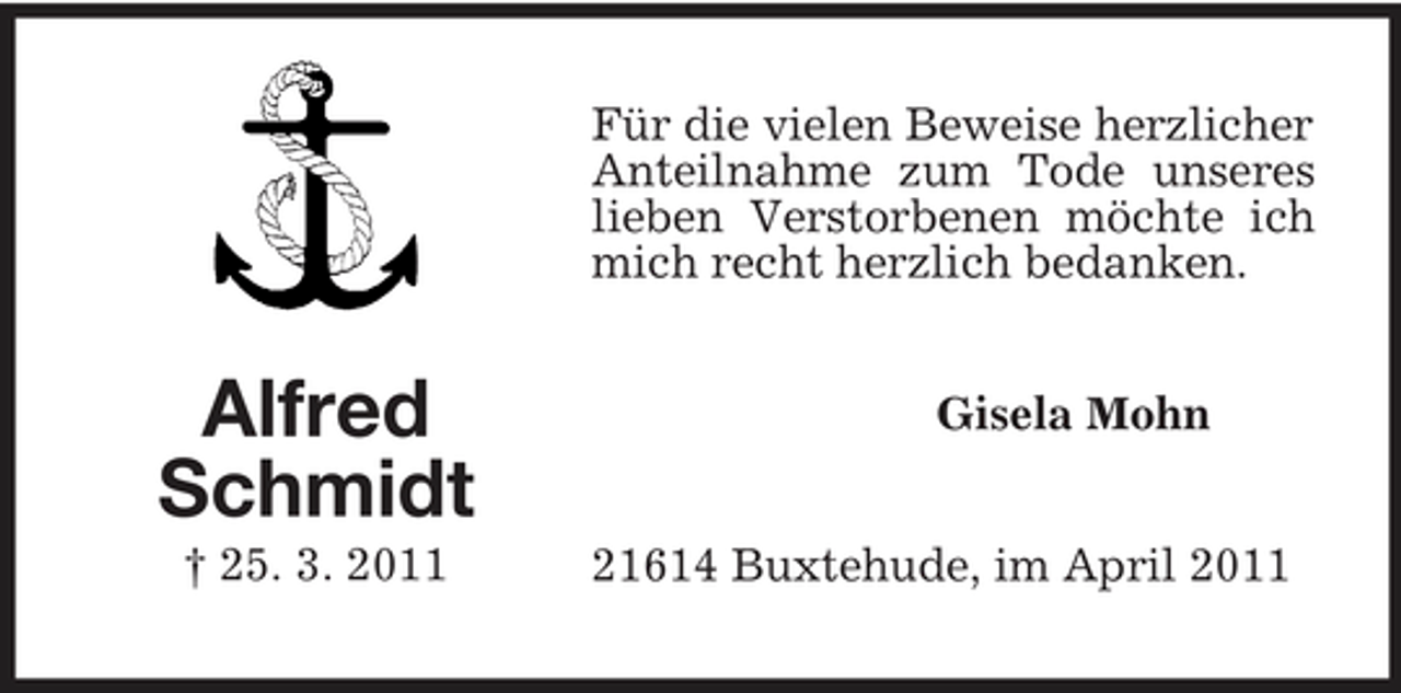 <p>Für die vielen Beweise herzlicher Anteilnahme zum Tode unseres lieben Verstorbenen möchte ich mich recht herzlich bedanken.</p><p>Alfred Schmidt<br />† 25. 3. 2011</p><p>Gisela Mohn</p><p>21614 Buxtehude, im April 2011</p>