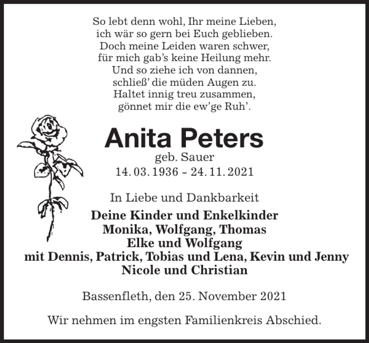 <p>So lebt denn wohl, Ihr meine Lieben,<br />ich wär so gern bei Euch geblieben.<br />Doch meine Leiden waren schwer,<br />für mich gab's keine Heilung mehr.<br />Und so ziehe ich von dannen,<br />schließ' die müden Augen zu.<br />Haltet innig treu zusammen,<br />gönnet mir die ew'ge Ruh'.<br />Anita Peters<br />geb. Sauer<br />14. 03. 1936 - 24. 11. 2021<br />In Liebe und Dankbarkeit<br />Deine Kinder und Enkelkinder<br />Monika, Wolfgang, Thomas<br />Elke und Wolfgang<br />mit Dennis, Patrick, Tobias und Lena, Kevin und Jenny<br />Nicole und Christian<br />Bassenfleth, den 25. November 2021</p>
<p>Wir nehmen im engsten Familienkreis Abschied.</p>