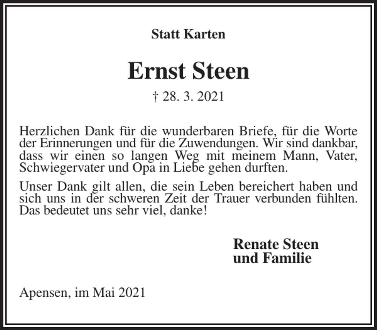 <p>Statt Karten<br />Ernst Steen<br />† 28. 3. 2021<br />Herzlichen Dank für die wunderbaren Briefe, für die Worte<br />der Erinnerungen und für die Zuwendungen. Wir sind dankbar, dass wir einen so langen Weg mit meinem Mann, Vater, Schwiegervater und Opa in Liebe gehen durften.<br />Unser Dank gilt allen, die sein Leben bereichert haben und<br />sich uns in der schweren Zeit der Trauer verbunden fühlten. Das bedeutet uns sehr viel, danke!<br />Renate Steen<br />und Familie<br />Apensen, im Mai 2021</p>