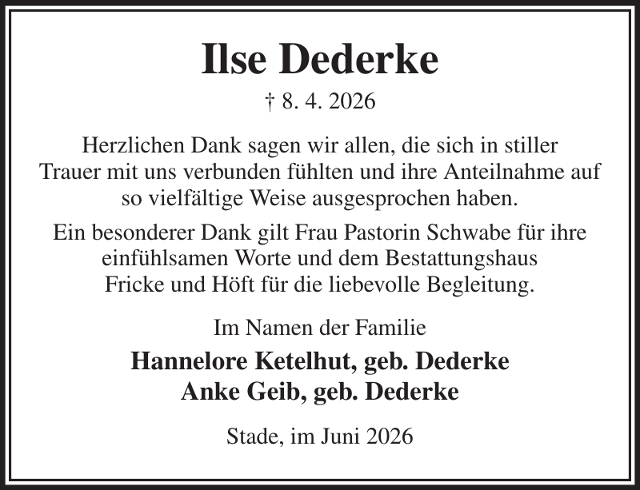 <p>Ilse Dederke<br />† 8. 4. 2026<br />Herzlichen Dank sagen wir allen, die sich in stiller<br />Trauer mit uns verbunden fühlten und ihre Anteilnahme auf so vielfältige Weise ausgesprochen haben.<br />Ein besonderer Dank gilt Frau Pastorin Schwabe für ihre einfühlsamen Worte und dem Bestattungshaus<br />Fricke und Höft für die liebevolle Begleitung.<br />Im Namen der Familie<br />Hannelore Ketelhut, geb. Dederke<br />Anke Geib, geb. Dederke<br />Stade, im Juni 2026</p>
