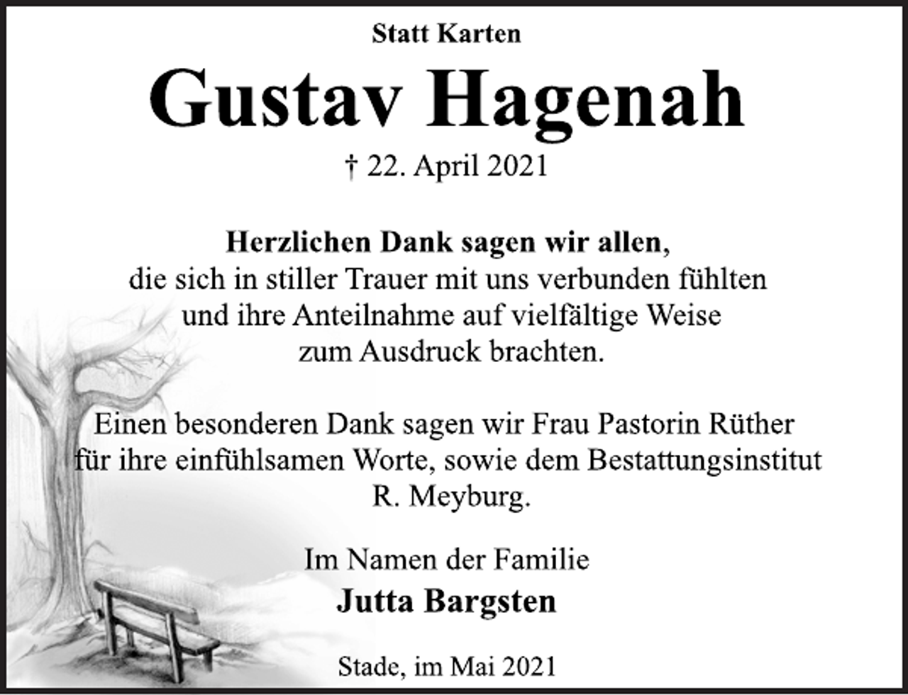 <p>Statt Karten<br />Gustav Hagenah<br />† 22. April 2021<br />Herzlichen Dank sagen wir allen,<br />die sich in stiller Trauer mit uns verbunden fühlten<br />und ihre Anteilnahme auf vielfältige Weise<br />zum Ausdruck brachten.<br />Einen besonderen Dank sagen wir Frau Pastorin Rüther<br />für ihre einfühlsamen Worte, sowie dem Bestattungsinstitut<br />R. Meyburg.<br />Im Namen der Familie<br />Jutta Bargsten<br />Stade, im Mai 2021</p>