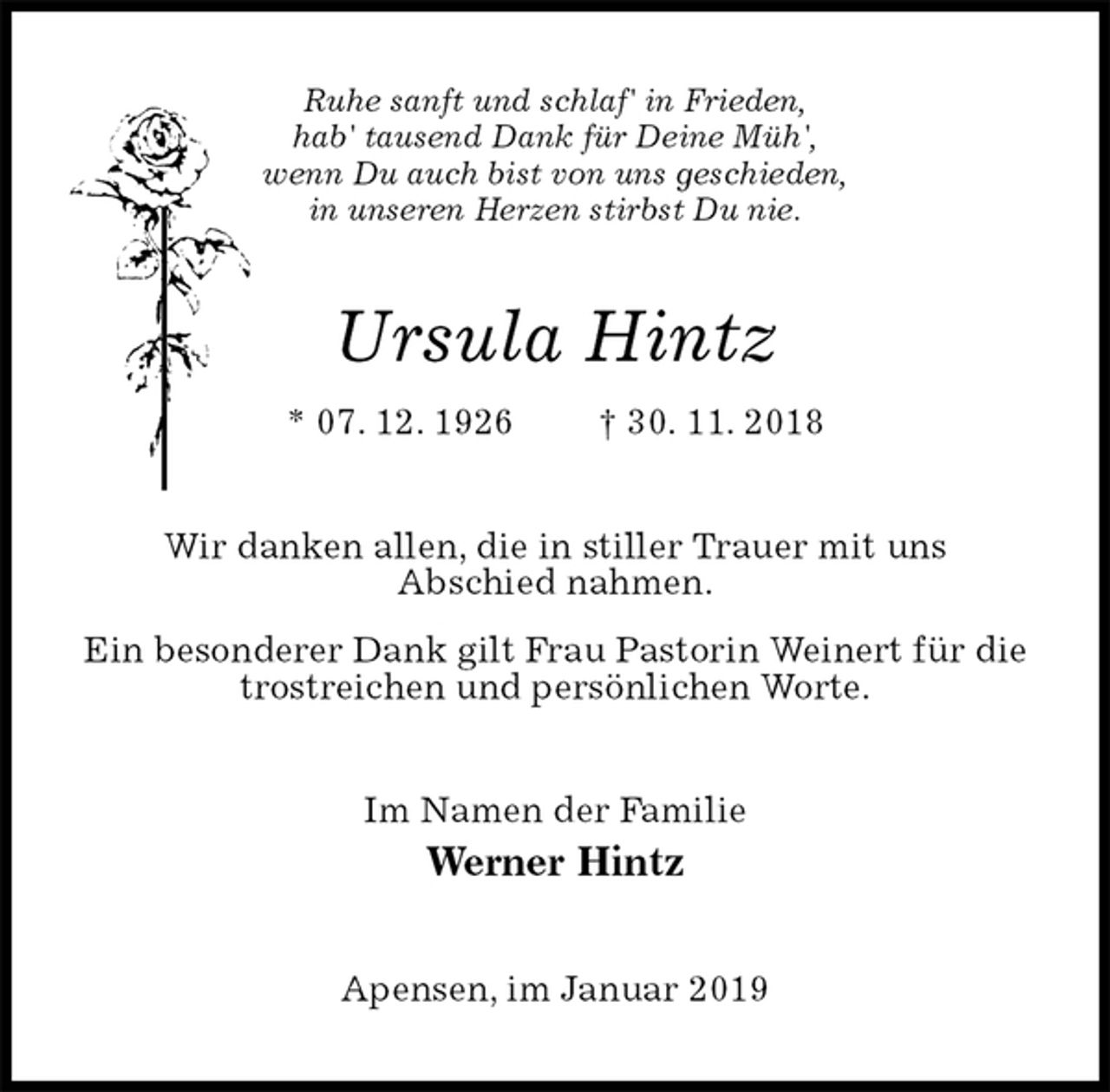 <p>Ruhe sanft und schlaf' in Frieden,<br />hab' tausend Dank für Deine Müh',<br />wenn Du auch bist von uns geschieden,<br />in unseren Herzen stirbst Du nie.<br />Ursula Hintz<br />* 07. 12. 1926 † 30. 11. 2018<br />Wir danken allen, die in stiller Trauer mit uns<br />Abschied nahmen.<br />Ein besonderer Dank gilt Frau Pastorin Weinert für die trostreichen und persönlichen Worte.<br />Im Namen der Familie<br />Werner Hintz<br />Apensen, im Januar 2019</p>