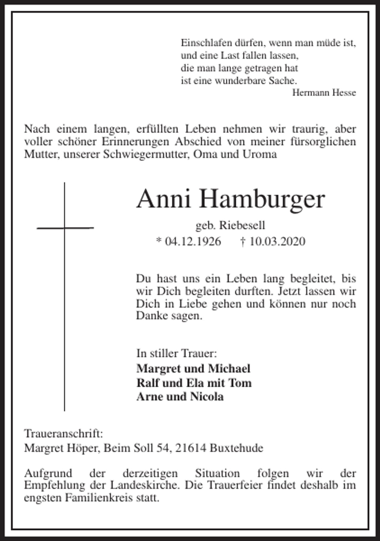 <p>Einschlafen dürfen, wenn man müde ist,<br />und eine Last fallen lassen,<br />die man lange getragen hat<br />ist eine wunderbare Sache.<br />Hermann Hesse<br />Nach einem langen, erfüllten Leben nehmen wir traurig, aber<br />voller schöner Erinnerungen Abschied von meiner fürsorglichen Mutter, unserer Schwiegermutter, Oma und Uroma<br />Anni Hamburger<br />geb. Riebesell<br />* 04.12.1926 † 10.03.2020<br />Du hast uns ein Leben lang begleitet, bis wir Dich begleiten durften. Jetzt lassen wir Dich in Liebe gehen und können nur noch Danke sagen.<br />In stiller Trauer:<br />Margret und Michael<br />Ralf und Ela mit Tom<br />Arne und Nicola<br />Traueranschrift:<br />Margret Höper, Beim Soll 54, 21614 Buxtehude</p>
<p>Aufgrund der derzeitigen Situation folgen wir der<br />Empfehlung der Landeskirche. Die Trauerfeier findet deshalb im engsten Familienkreis statt.</p>