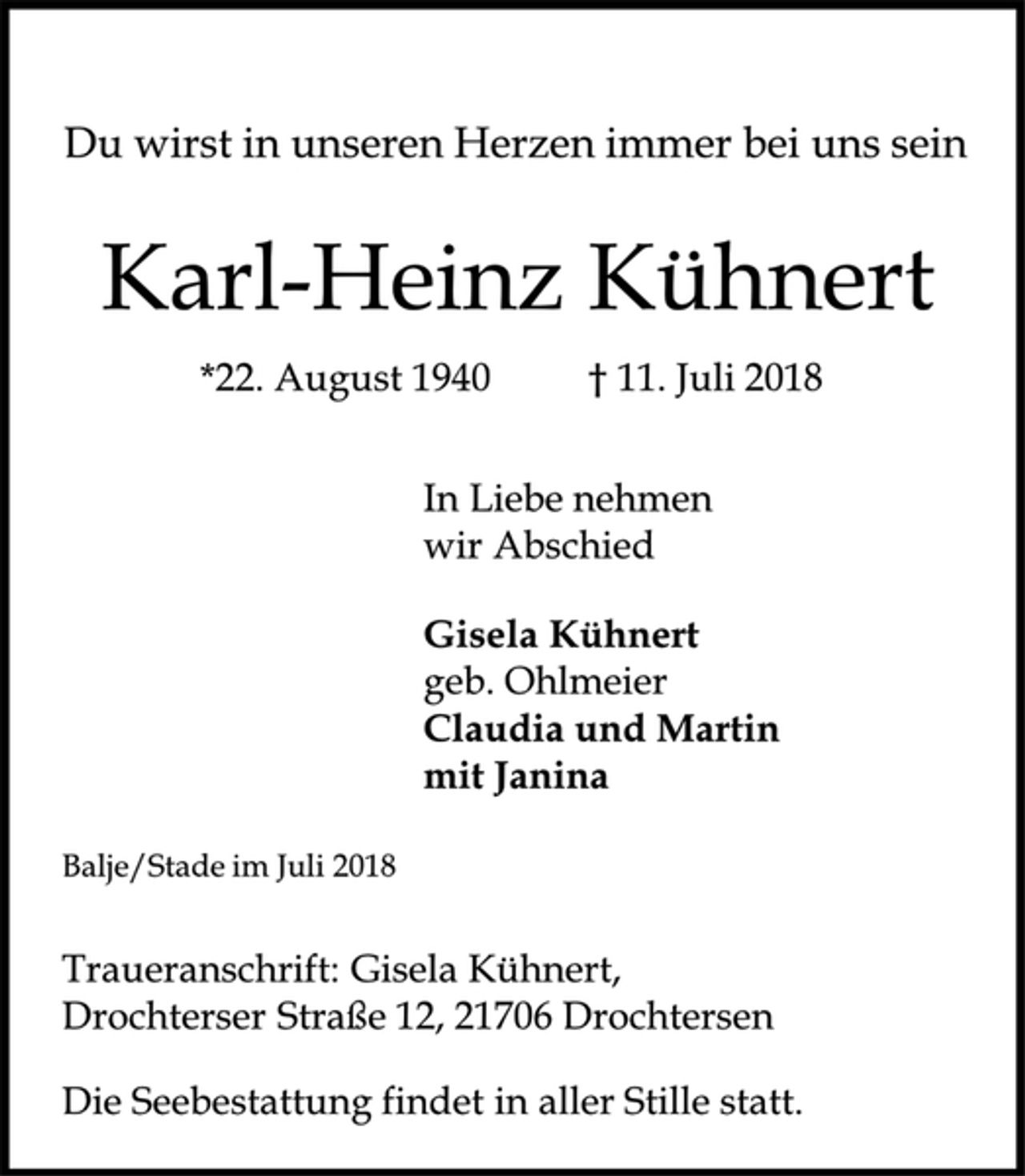 <p>Du wirst in unseren Herzen immer bei uns sein<br />Karl-Heinz Kühnert<br />Traueranschrift: Gisela Kühnert,<br />Drochterser Straße 12, 21706 Drochtersen<br />*22. August 1940 † 11. Juli 2018<br />In Liebe nehmen<br />wir Abschied<br />Gisela Kühnert<br />geb. Ohlmeier<br />Claudia und Martin<br />mit Janina<br />Balje/Stade im Juli 2018<br />Die Seebestattung findet in aller Stille statt.</p>