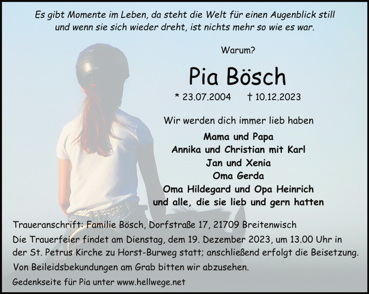 <p>Es gibt Momente im Leben, da steht die Welt für einen Augenblick still<br />und wenn sie sich wieder dreht, ist nichts mehr so wie es war.<br />Warum?</p><p>Pia Bösch</p><p>* 23.07.2004</p><p>† 10.12.2023</p><p>Wir werden dich immer lieb haben<br />Mama und Papa<br />Annika und Christian mit Karl<br />Jan und Xenia<br />Oma Gerda<br />Oma Hildegard und Opa Heinrich<br />und alle, die sie lieb und gern hatten<br />Traueranschrift: Familie Bösch, Dorfstraße 17, 21709 Breitenwisch<br />Die Trauerfeier findet am Dienstag, dem 19. Dezember 2023, um 13.00 Uhr in<br />der St. Petrus Kirche zu Horst-Burweg statt; anschließend erfolgt die Beisetzung.<br />Von Beileidsbekundungen am Grab bitten wir abzusehen.<br />Gedenkseite für Pia unter www.hellwege.net</p>