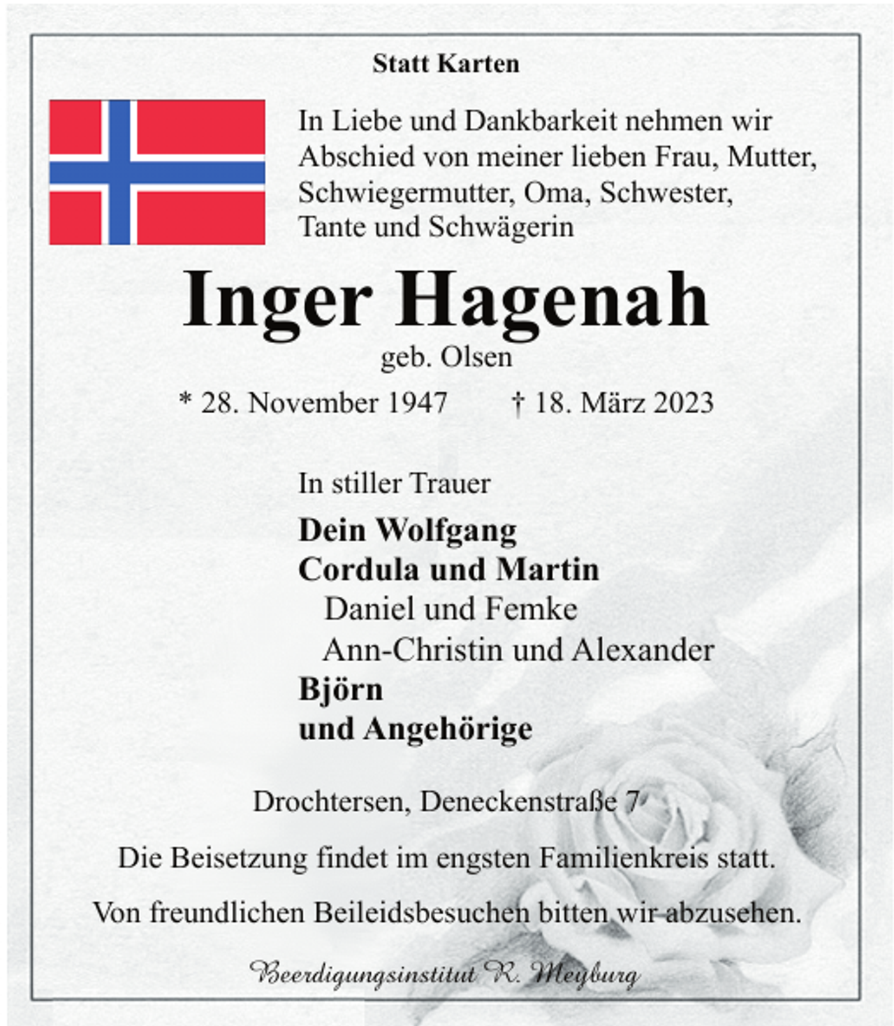 <p>Statt Karten<br />In Liebe und Dankbarkeit nehmen wir<br />Abschied von meiner lieben Frau, Mutter,<br />Schwiegermutter, Oma, Schwester,<br />Tante und Schwägerin<br />Inger Hagenah<br />geb. Olsen<br />* 28. November 1947 † 18. März 2023<br />In stiller Trauer<br />Dein Wolfgang<br />Cordula und Martin<br />Daniel und Femke<br />Ann-Christin und Alexander<br />Björn<br />und Angehörige<br />Drochtersen, Deneckenstraße 7<br />Die Beisetzung findet im engsten Familienkreis statt.<br />Von freundlichen Beileidsbesuchen bitten wir abzusehen.</p>