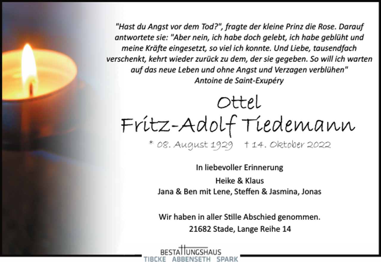 <p>"Hast du Angst vor dem Tod?", fragte der kleine Prinz die Rose. Darauf antwortete sie: "Aber nein, ich habe doch gelebt, ich habe geblüht und meine Kräfte eingesetzt, so viel ich konnte. Und Liebe, tausendfach verschenkt, kehrt wieder zurück zu dem, der sie gegeben. So will ich warten auf das neue Leben und ohne Angst und Verzagen verblühen"<br />Antoine de Saint­Exupéry<br />Ottel<br />Fritz-Adolf Tiedemann<br />* 08. August 1929 † 14. Oktober 2022<br />In liebevoller Erinnerung<br />Heike &amp; Klaus<br />Jana &amp; Ben mit Lene, Steffen &amp; Jasmina, Jonas<br />Wir haben in aller Stille Abschied genommen.<br />21682 Stade, Lange Reihe 14</p>