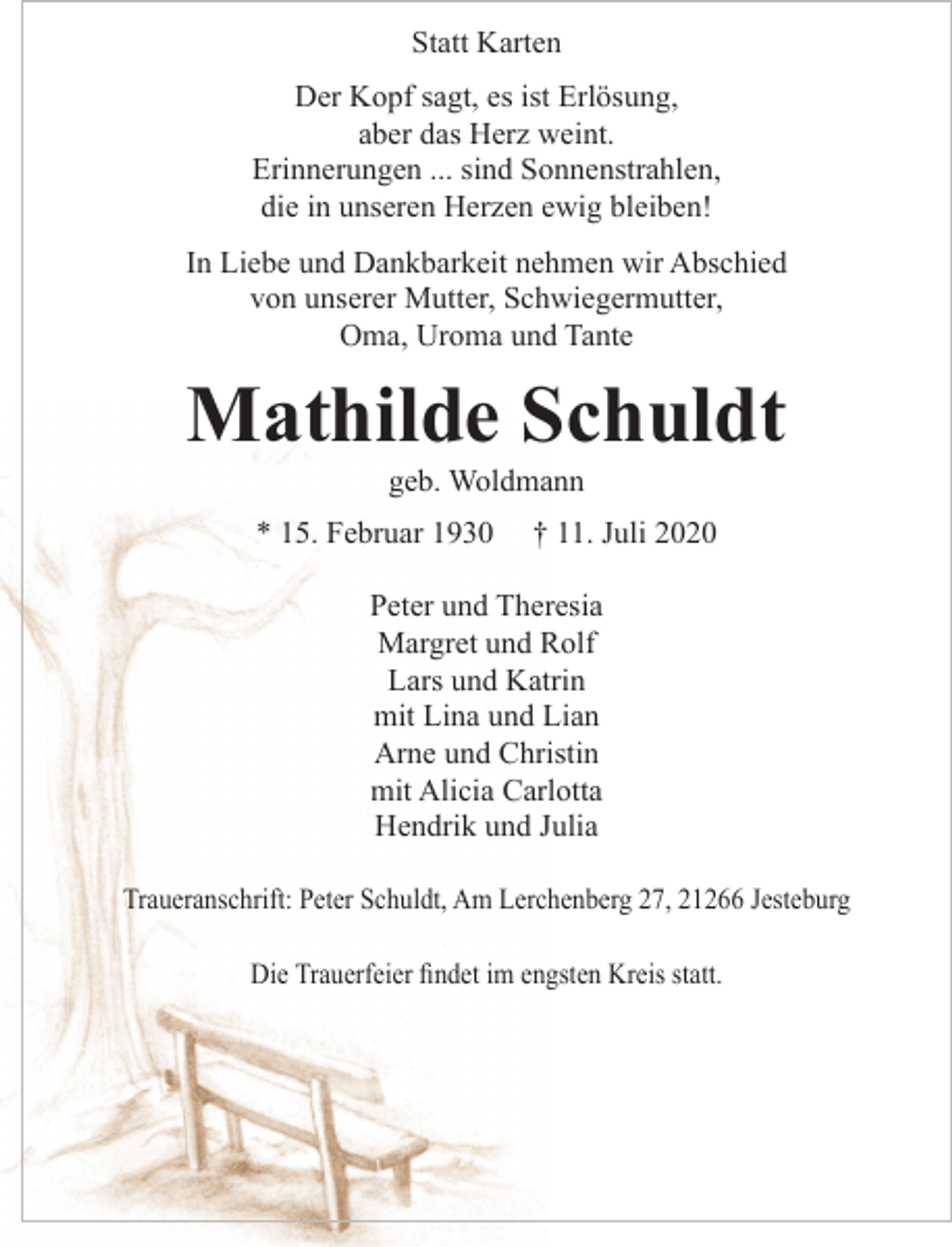 <p>Statt Karten</p>
<p>Der Kopf sagt, es ist Erlösung,<br />aber das Herz weint.<br />Erinnerungen ... sind Sonnenstrahlen,<br />die in unseren Herzen ewig bleiben!</p>
<p>In Liebe und Dankbarkeit nehmen wir Abschied von unserer Mutter, Schwiegermutter, Oma, Uroma und Tante</p>
<p>Mathilde Schuldt<br />geb. Woldmann</p>
<p>* 15 Februar 1930 + 11. Juli 2020</p>
<p>Peter und Theresia<br />Margret und Rolf<br />Lars und Katrin<br />mit Lina und Lian<br />Arne und Christin<br />mit Alicia Carlotta<br />Hendrik und Julia</p>
<p>Traueranschrift: Peter Schuldt, Am Lerchenberg 27, 21266 Jesteburg</p>
<p>Die Trauerfeier findet im engsten Kreis statt.</p>