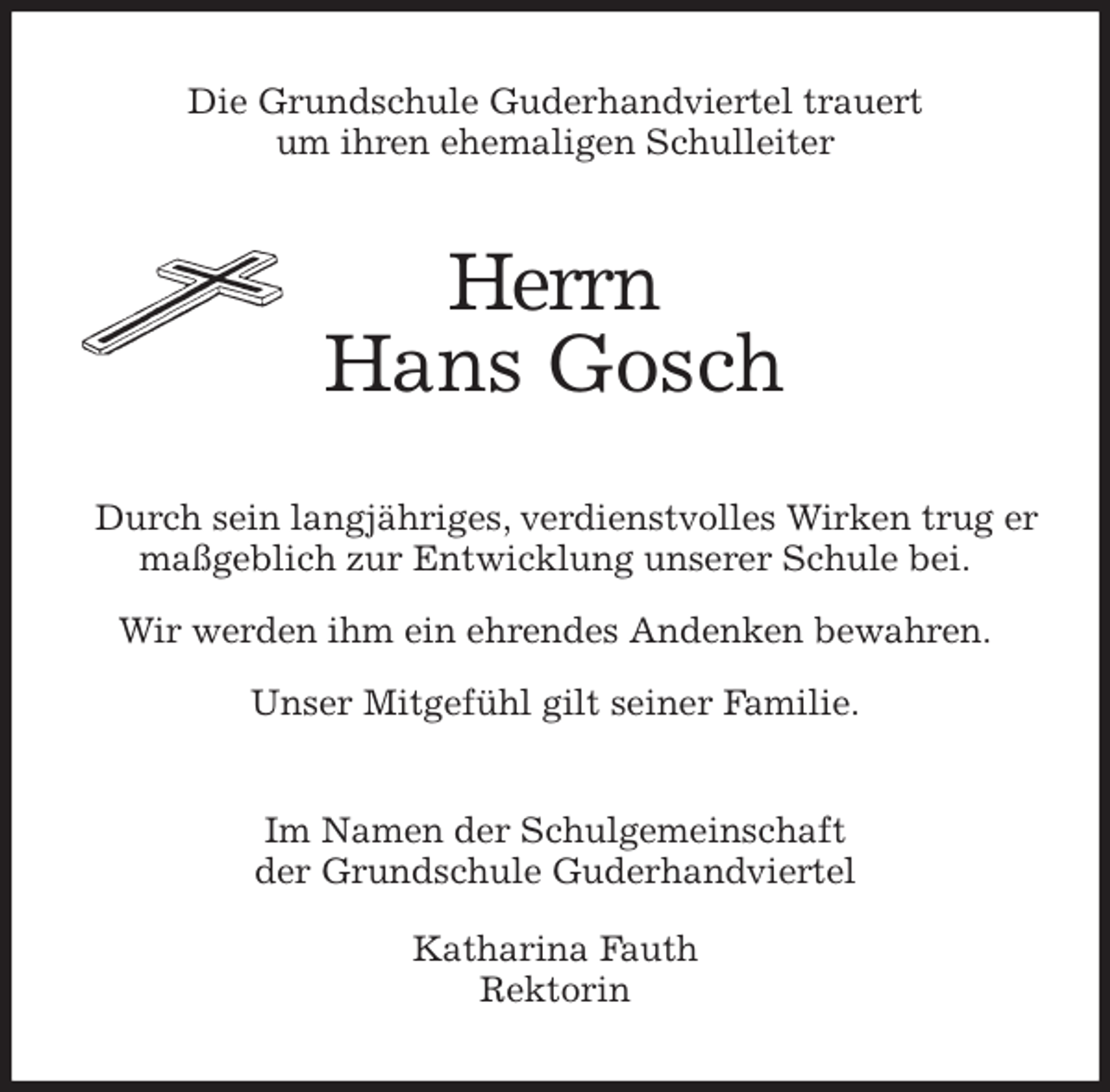 <p>Die Grundschule Guderhandviertel trauert<br />um ihren ehemaligen Schulleiter<br />Herrn<br />Hans Gosch<br />Durch sein langjähriges, verdienstvolles Wirken trug er maßgeblich zur Entwicklung unserer Schule bei.</p>
<p>Wir werden ihm ein ehrendes Andenken bewahren.</p>
<p>Unser Mitgefühl gilt seiner Familie.<br />Im Namen der Schulgemeinschaft<br />der Grundschule Guderhandviertel</p>
<p>Katharina Fauth<br />Rektorin</p>