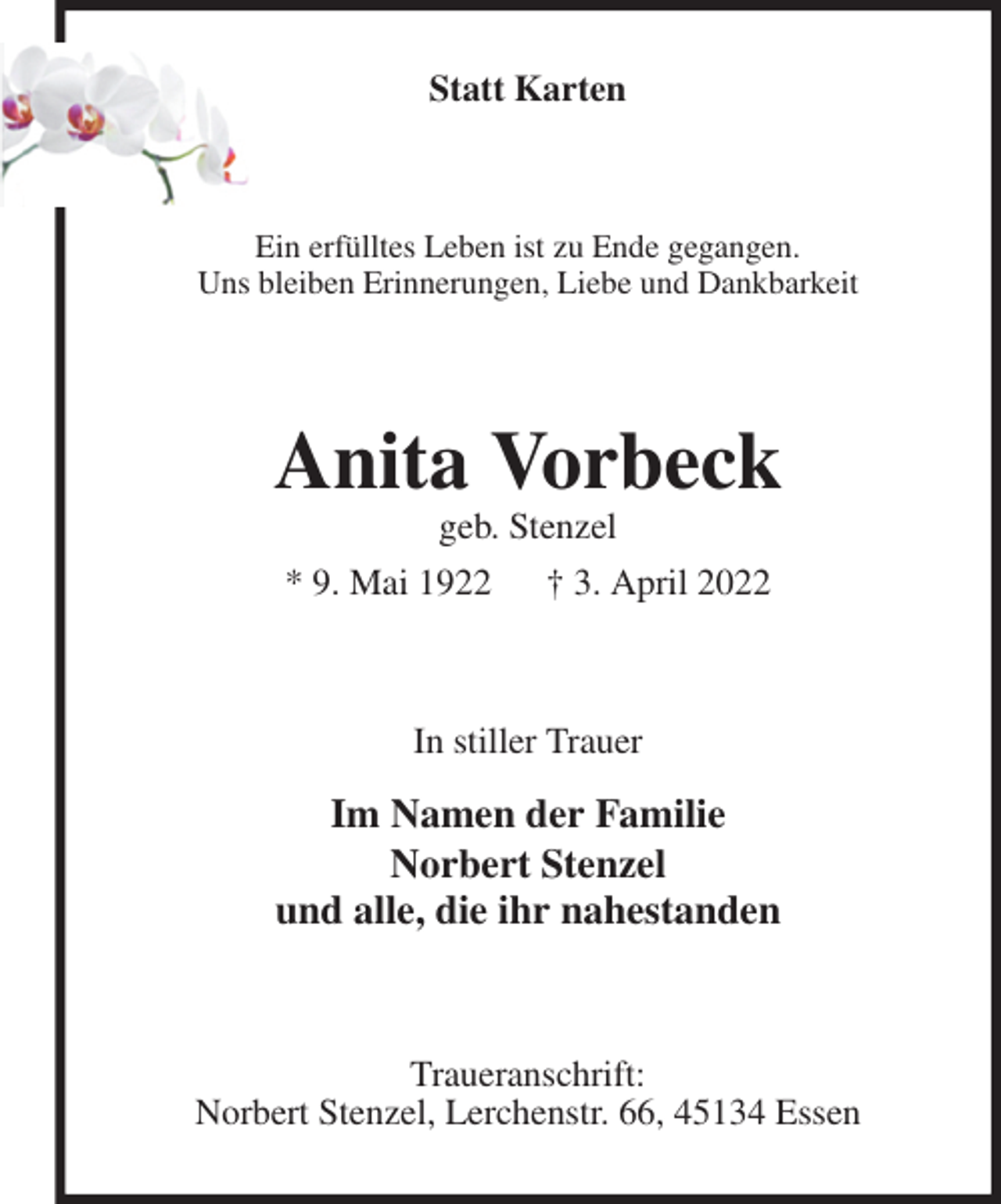 <p>Statt Karten<br />Ein erfülltes Leben ist zu Ende gegangen.<br />Uns bleiben Erinnerungen, Liebe und Dankbarkeit<br />Anita Vorbeck<br />geb. Stenzel<br />* 9. Mai 1922 † 3. April 2022<br />In stiller Trauer<br />Im Namen der Familie<br />Norbert Stenzel<br />und alle, die ihr nahestanden<br />Traueranschrift:<br />Norbert Stenzel, Lerchenstr. 66, 45134 Essen</p>