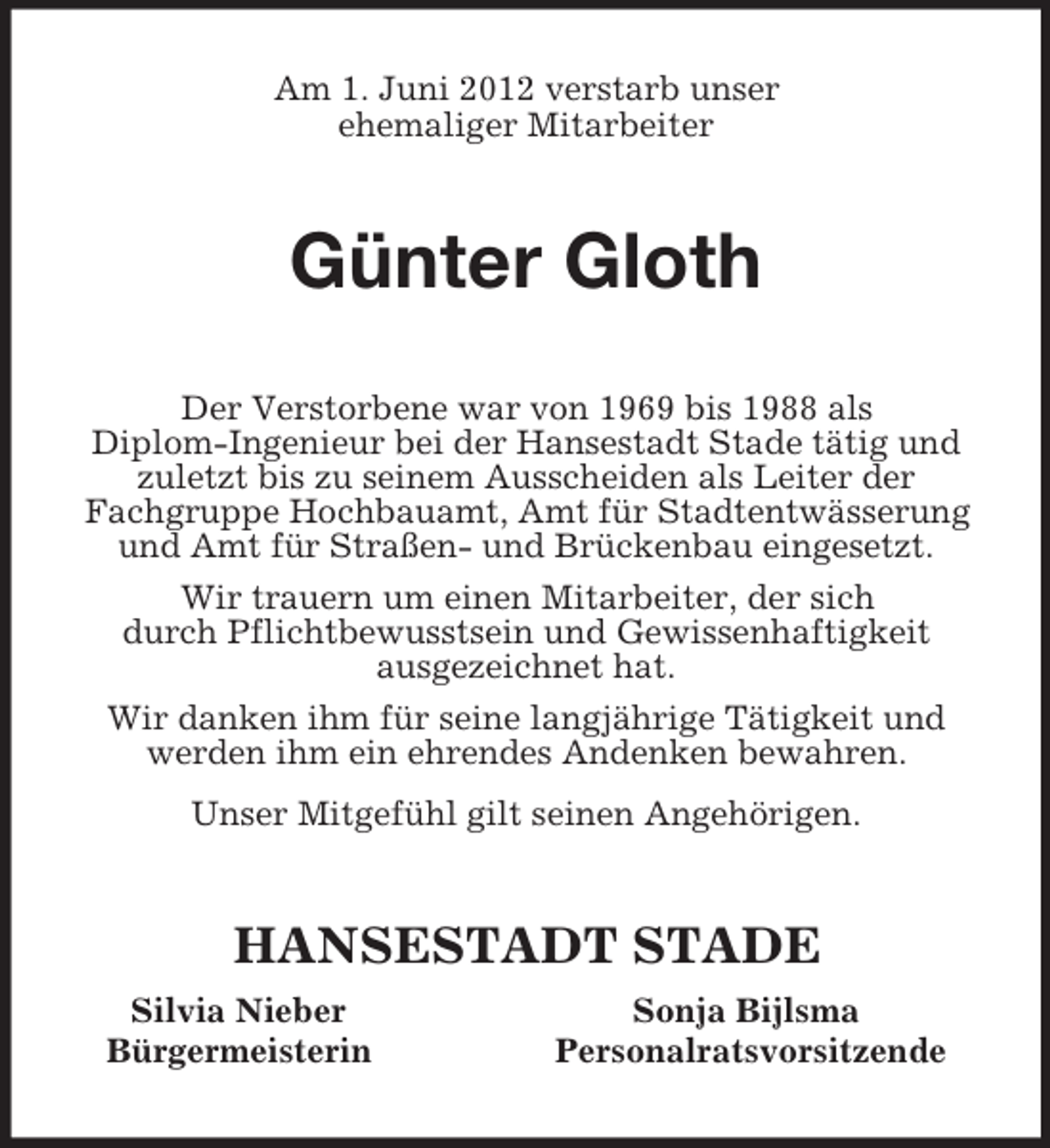 <p>Am 1. Juni 2012 verstarb unser<br />ehemaliger Mitarbeiter<br />Günter Gloth<br />Der Verstorbene war von 1969 bis 1988 als<br />Diplom-Ingenieur bei der Hansestadt Stade tätig und zuletzt bis zu seinem Ausscheiden als Leiter der<br />Fachgruppe Hochbauamt, Amt für Stadtentwässerung und Amt für Straßen- und Brückenbau eingesetzt.<br />Wir trauern um einen Mitarbeiter, der sich<br />durch Pflichtbewusstsein und Gewissenhaftigkeit<br />ausgezeichnet hat.<br />Wir danken ihm für seine langjährige Tätigkeit und werden ihm ein ehrendes Andenken bewahren.<br />Unser Mitgefühl gilt seinen Angehörigen.<br />HANSESTADT STADE<br />Silvia Nieber Sonja Bijlsma<br />Bürgermeisterin Personalratsvorsitzende</p>