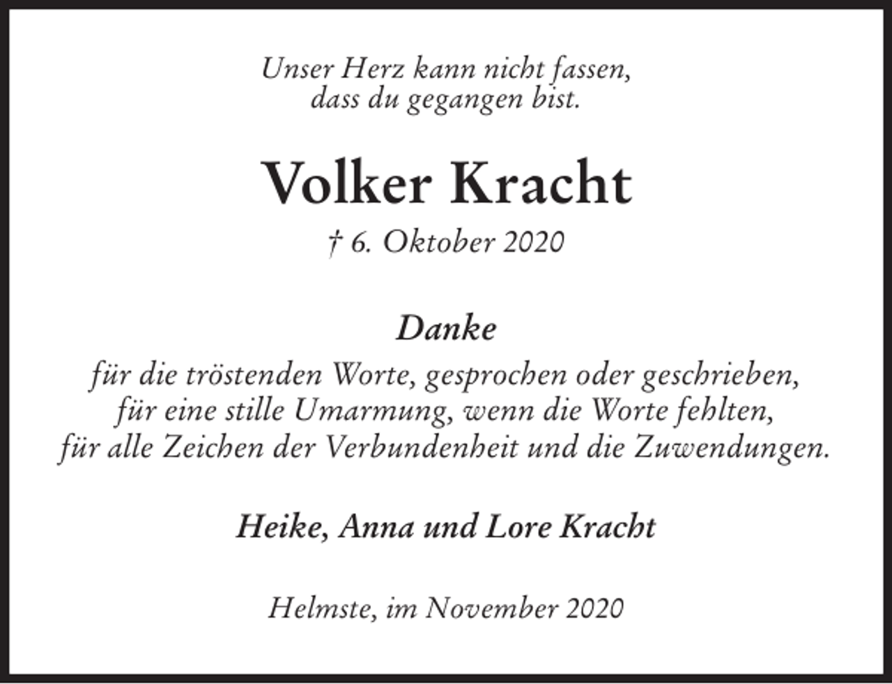 <p>Unser Herz kann nicht fassen,<br />dass du gegangen bist.<br />Volker Kracht<br />† 6. Oktober 2020<br />Danke<br />für die tröstenden Worte, gesprochen oder geschrieben,<br />für eine stille Umarmung, wenn die Worte fehlten,<br />für alle Zeichen der Verbundenheit und die Zuwendungen.<br />Heike, Anna und Lore Kracht<br />Helmste, im November 2020</p>