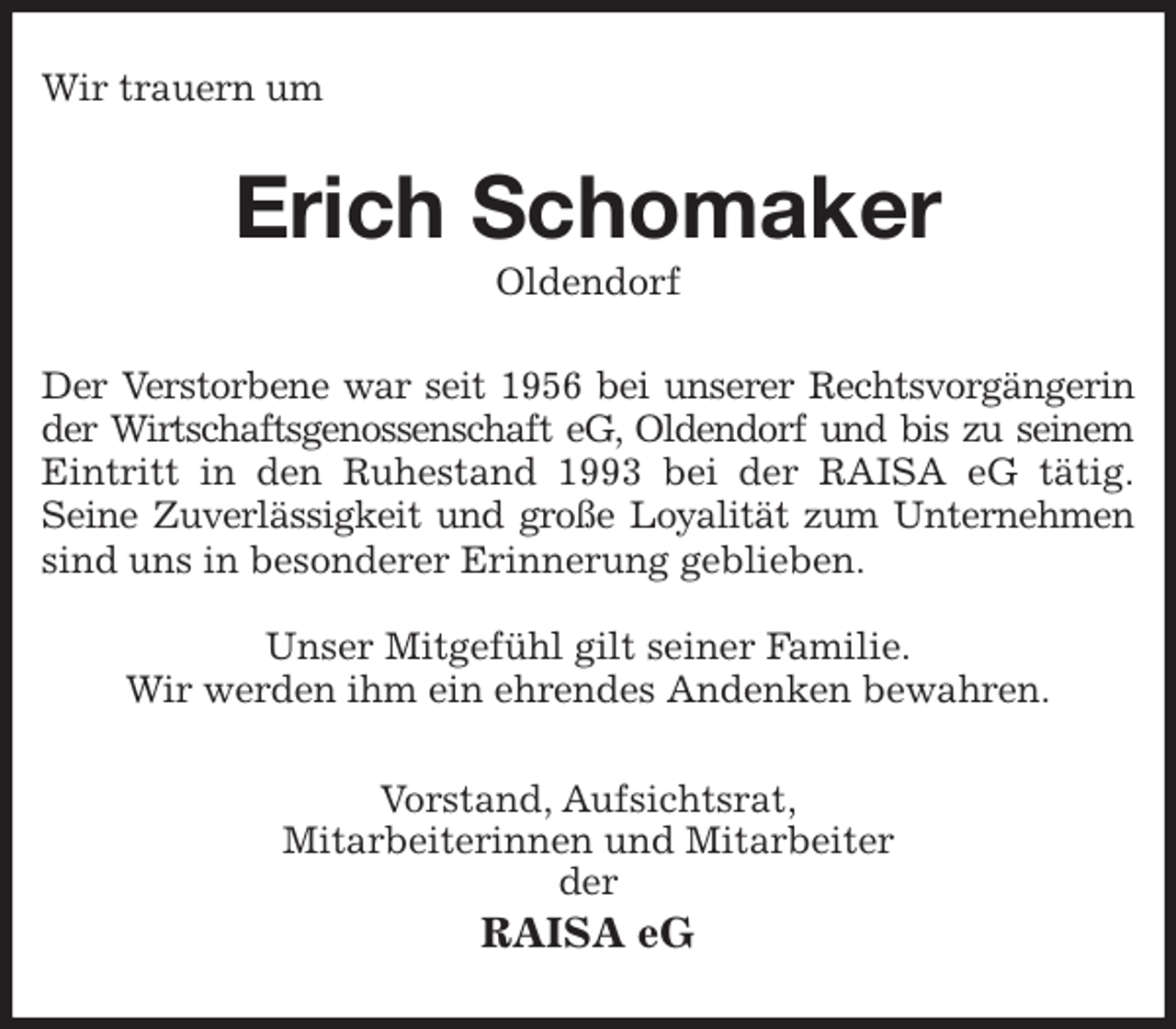 <p>Wir trauern um<br />Erich Schomaker<br />Oldendorf<br />Der Verstorbene war seit 1956 bei unserer Rechtsvorgängerin<br />der Wirtschaftsgenossenschaft eG, Oldendorf und bis zu seinem<br />Eintritt in den Ruhestand 1993 bei der RAISA eG tätig.<br />Seine Zuverlässigkeit und große Loyalität zum Unternehmen<br />sind uns in besonderer Erinnerung geblieben.</p>
<p>Unser Mitgefühl gilt seiner Familie.<br />Wir werden ihm ein ehrendes Andenken bewahren.<br />Vorstand, Aufsichtsrat,<br />Mitarbeiterinnen und Mitarbeiter<br />der<br />RAISA eG</p>