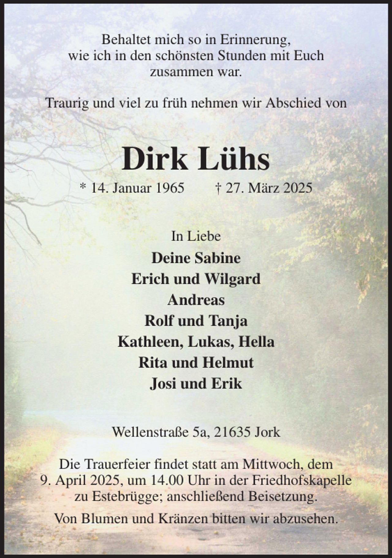 <p>Behaltet mich so in Erinnerung,<br />wie ich in den schönsten Stunden mit Euch<br />zusammen war.</p><p>Traurig und viel zu früh nehmen wir Abschied von<br />Dirk Lühs<br />* 14. Januar 1965 † 27. März 2025<br />In Liebe<br />Deine Sabine<br />Erich und Wilgard<br />Andreas<br />Rolf und Tanja<br />Kathleen, Lukas, Hella<br />Rita und Helmut<br />Josi und Erik<br />Wellenstraße 5a, 21635 Jork</p><p>Die Trauerfeier findet statt am Mittwoch, dem<br />9. April 2025, um 14.00 Uhr in der Friedhofskapelle zu Estebrügge; anschließend Beisetzung.<br />Von Blumen und Kränzen bitten wir abzusehen.</p>