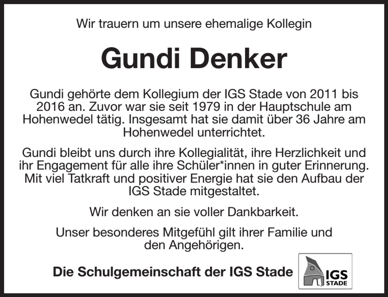 <p>Wir trauern um unsere ehemalige Kollegin<br />Gundi Denker<br />Gundi gehörte dem Kollegium der IGS Stade von 2011 bis 2016 an. Zuvor war sie seit 1979 in der Hauptschule am<br />Hohenwedel tätig. Insgesamt hat sie damit über 36 Jahre am<br />Hohenwedel unterrichtet.<br />Gundi bleibt uns durch ihre Kollegialität, ihre Herzlichkeit und ihr Engagement für alle ihre Schüler*innen in guter Erinnerung. Mit viel Tatkraft und positiver Energie hat sie den Aufbau der IGS Stade mitgestaltet.<br />Wir denken an sie voller Dankbarkeit.<br />Unser besonderes Mitgefühl gilt ihrer Familie und<br />den Angehörigen.<br />Die Schulgemeinschaft der IGS Stade</p>