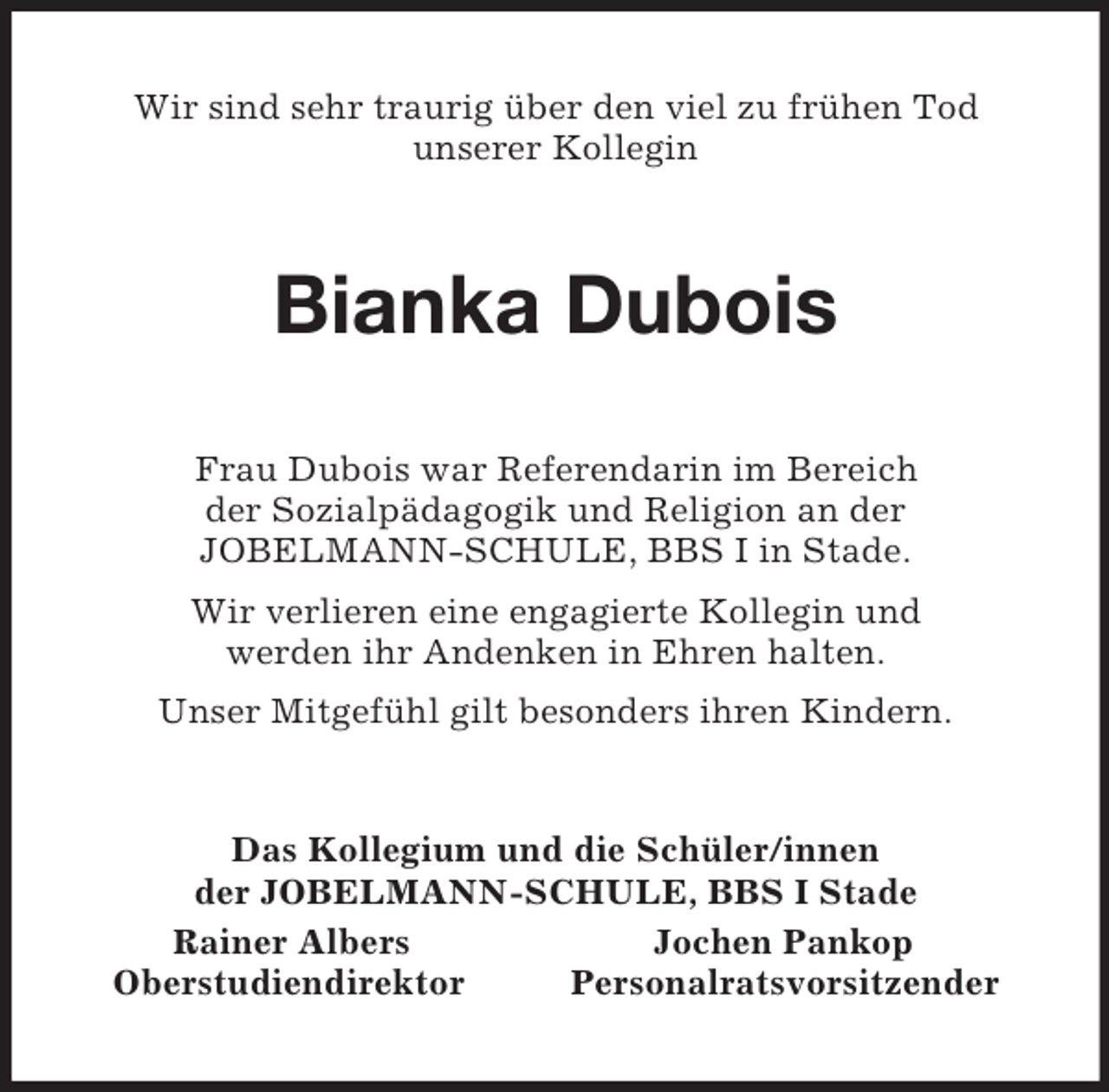 <p>Wir sind sehr traurig über den viel zu frühen Tod<br />unserer Kollegin<br />Bianka Dubois<br />Frau Dubois war Referendarin im Bereich<br />der Sozialpädagogik und Religion an der<br />JOBELMANN-SCHULE, BBS I in Stade.<br />Wir verlieren eine engagierte Kollegin und<br />werden ihr Andenken in Ehren halten.<br />Unser Mitgefühl gilt besonders ihren Kindern.<br />Das Kollegium und die Schüler/innen<br />der JOBELMANN-SCHULE, BBS I Stade<br />Rainer Albers Jochen Pankop<br />Oberstudiendirektor Personalratsvorsitzender</p>
