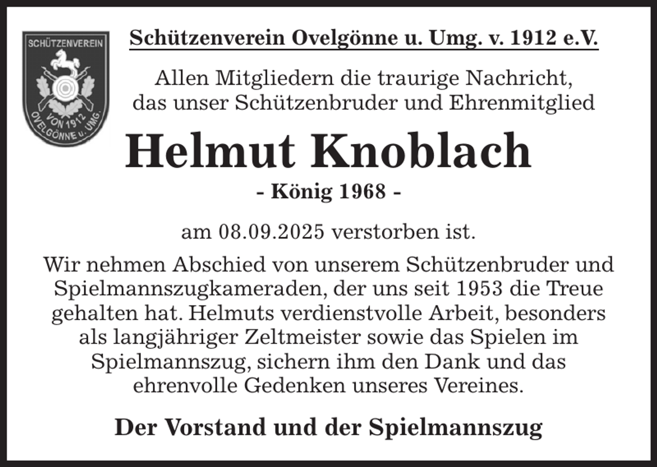 <p>Schützenverein Ovelgönne u. Umg. v. 1912 e.V.<br />Allen Mitgliedern die traurige Nachricht,<br />das unser Schützenbruder und Ehrenmitglied<br />Helmut Knoblach<br />- König 1968 -<br />am 08.09.2025 verstorben ist.<br />Wir nehmen Abschied von unserem Schützenbruder und Spielmannszugkameraden, der uns seit 1953 die Treue gehalten hat. Helmuts verdienstvolle Arbeit, besonders als langjähriger Zeltmeister sowie das Spielen im<br />Spielmannszug, sichern ihm den Dank und das<br />ehrenvolle Gedenken unseres Vereines.<br />Der Vorstand und der Spielmannszug</p>