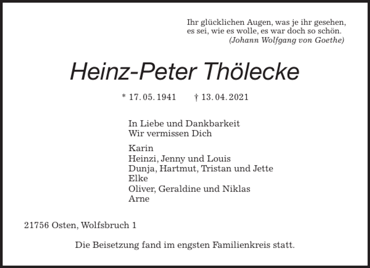 <p>Ihr glücklichen Augen, was je ihr gesehen,<br />es sei, wie es wolle, es war doch so schön.<br />(Johann Wolfgang von Goethe)<br />Heinz-Peter Thölecke<br />* 17. 05. 1941 † 13. 04. 2021<br />In Liebe und Dankbarkeit<br />Wir vermissen Dich<br />Karin<br />Heinzi, Jenny und Louis<br />Dunja, Hartmut, Tristan und Jette<br />Elke<br />Oliver, Geraldine und Niklas<br />Arne<br />21756 Osten, Wolfsbruch 1</p>
<p>Die Beisetzung fand im engsten Familienkreis statt.</p>