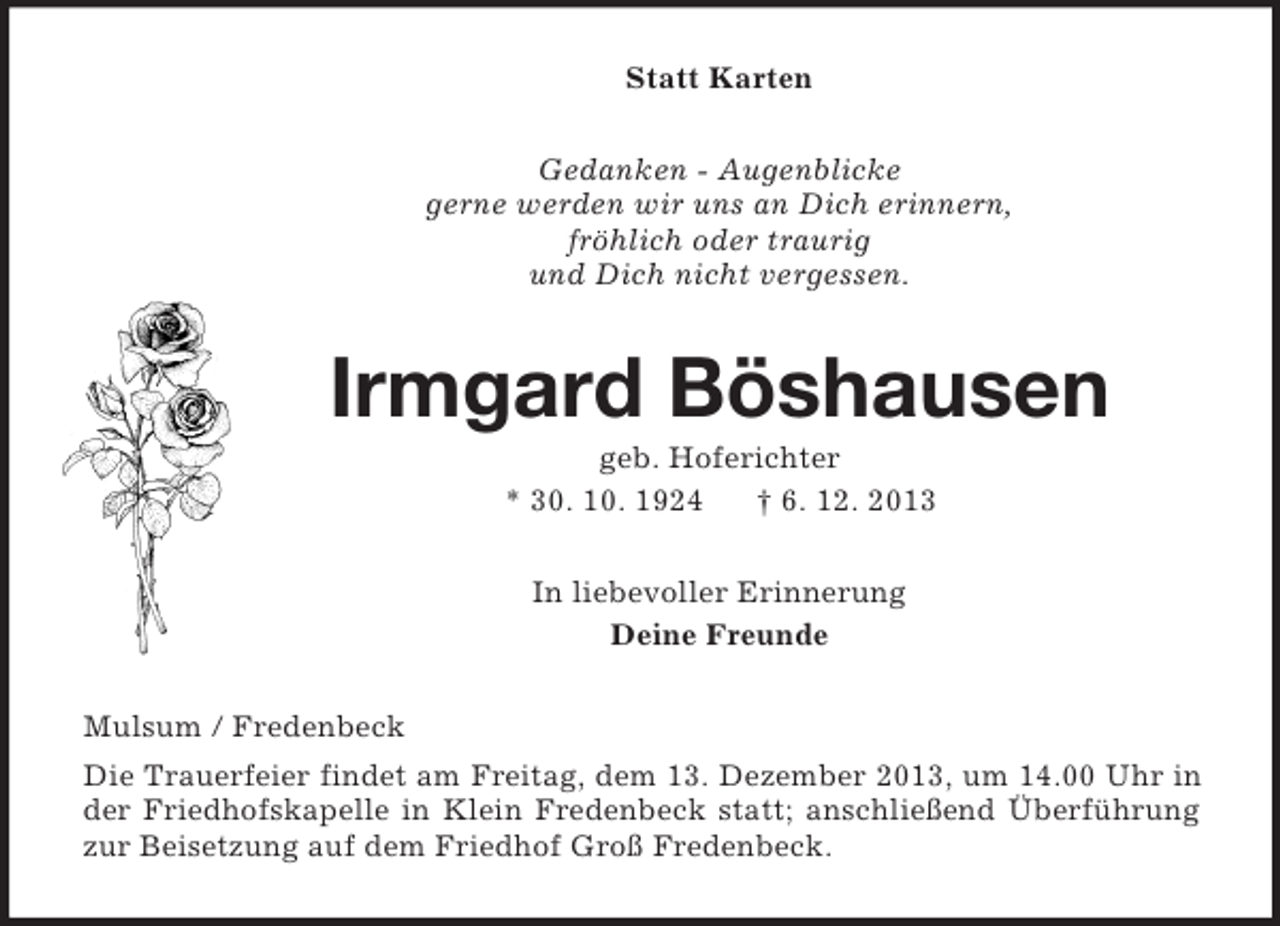<p>Statt Karten<br />Gedanken - Augenblicke<br />gerne werden wir uns an Dich erinnern,<br />fröhlich oder traurig<br />und Dich nicht vergessen.<br />Irmgard Böshausen<br />geb. Hoferichter<br />* 30. 10. 1924 † 6. 12. 2013<br />In liebevoller Erinnerung<br />Deine Freunde<br />Mulsum / Fredenbeck<br />Die Trauerfeier findet am Freitag, dem 13. Dezember 2013, um 14.00 Uhr in der Friedhofskapelle in Klein Fredenbeck statt; anschließend Überführung zur Beisetzung auf dem Friedhof Groß Fredenbeck.</p>