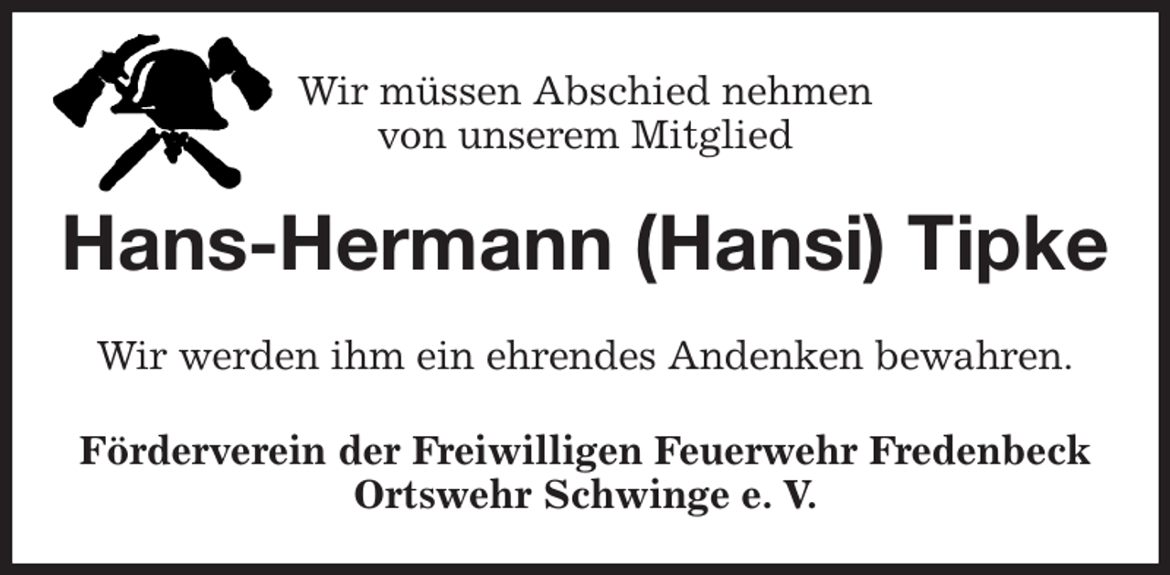 <p>Wir müssen Abschied nehmen<br />von unserem Mitglied<br />Hans-Hermann (Hansi) Tipke<br />Wir werden ihm ein ehrendes Andenken bewahren.<br />Förderverein der Freiwilligen Feuerwehr Fredenbeck<br />Ortswehr Schwinge e. V.</p>